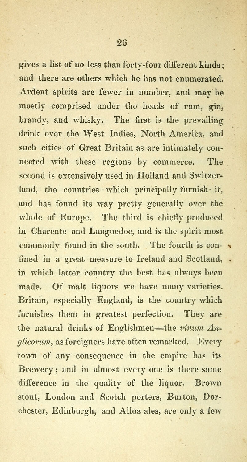 gives a list of no less than forty-four different kinds; and there are others which he has not enumerated. Ardent spirits are fewer in number, and may be mostly comprised under the heads of rum, gin, brandy, and whisky. The first is the prevailing drink over the West Indies, North America, and such cities of Great Britain as are intimately con- nected with these regions by commerce. The second is extensively used in Holland and Switzer- land, the countries which principally furnish-it, and has found its way pretty generally over the whole of Europe. The third is chiefly produced in Charente and Languedoc, and is the spirit most commonly found in the south. The fourth is con- > fined in a great measure to Ireland and Scotland, . in which latter country the best has always been made. Of malt liquors we have many varieties. Britain, especially England, is the country which furnishes them in greatest perfection. They are the natural drinks of Englishmen—the vinum An- glicorum, as foreigners have often remarked. Every town of any consequence in the empire has its Brewery; and in almost every one is there some difference in the quality of the liquor. Brown stout, London and Scotch porters, Burton, Dor- chester, Edinburgh, and Alloa ales, are only a few