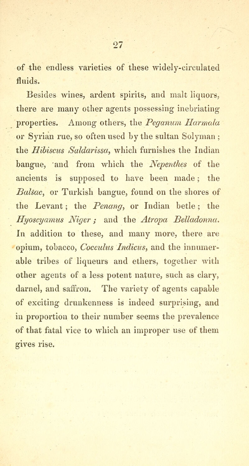 of the endless varieties of these widely-circulated fluids. Besides wines, ardent spirits, and malt liquors, there are many other agents possessing inebriating properties. Among others, the Peganum Harmala or Syrian rue, so often used by the sultan Solyman ; the Hibiscus Saldarissa, which furnishes the Indian bangue, and from which the Nepenthes of the ancients is supposed to have been made; the Balsac, or Turkish bangue, found on the shores of the Levant; the Penang, or Indian betle; the Hyoscyamus Niger; and the Atropa Belladonna. In addition to these, and many more, there are opium, tobacco, Cocculus Indicus, and the innumer- able tribes of liqueurs and ethers, together with other agents of a less potent nature, such as clary, darnel, and saffron. The variety of agents capable of exciting drunkenness is indeed surprising, and in proportion to their number seems the prevalence of that fatal vice to which an improper use of them gives rise.