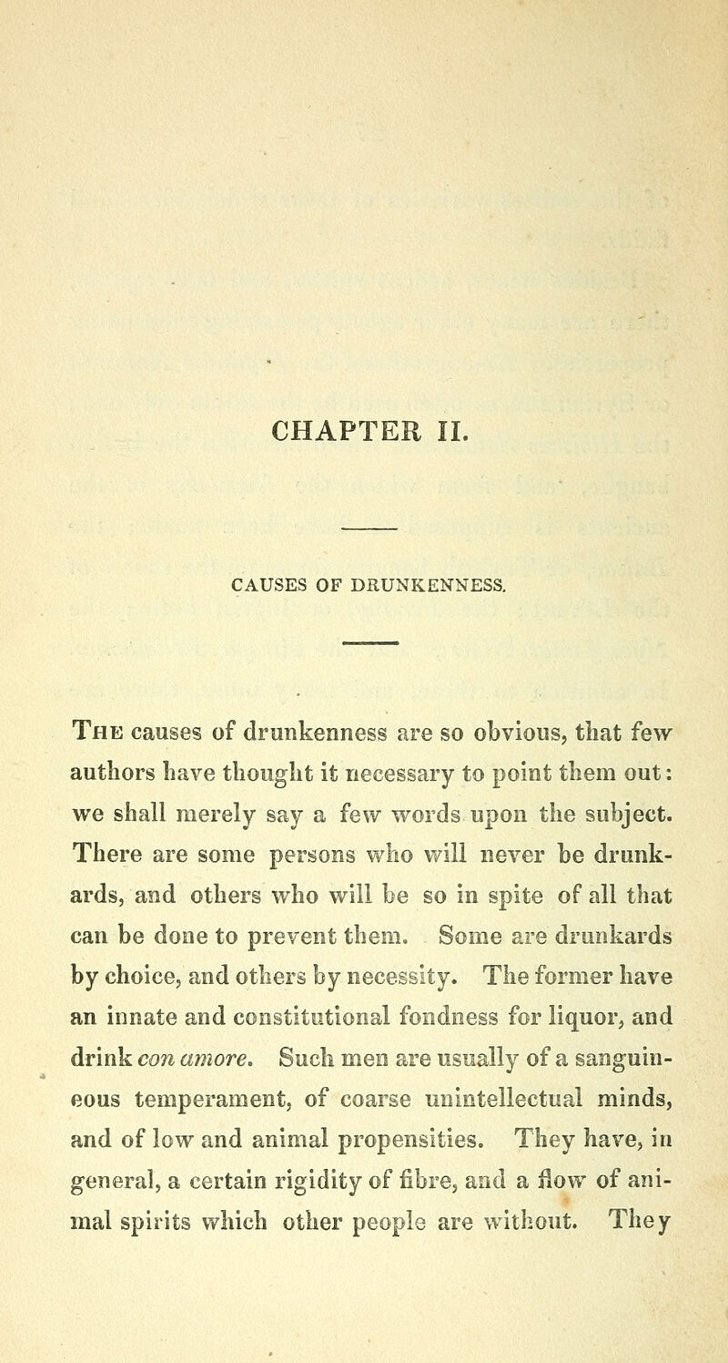 CHAPTER II. CAUSES OF DRUNKENNESS. The causes of drunkenness are so obvious, that few authors have thought it necessary to point them out: we shall merely say a few words upon the subject. There are some persons who will never be drunk- ards, and others who will be so in spite of all that can be done to prevent them. Some are drunkards by choice, and others by necessity. The former have an innate and constitutional fondness for liquor, and drink con amove. Such men are usually of a sanguin- eous temperament, of coarse unintellectual minds, and of low and animal propensities. They have, in genera], a certain rigidity of fibre, and a flow of ani- mal spirits which other people are without. They