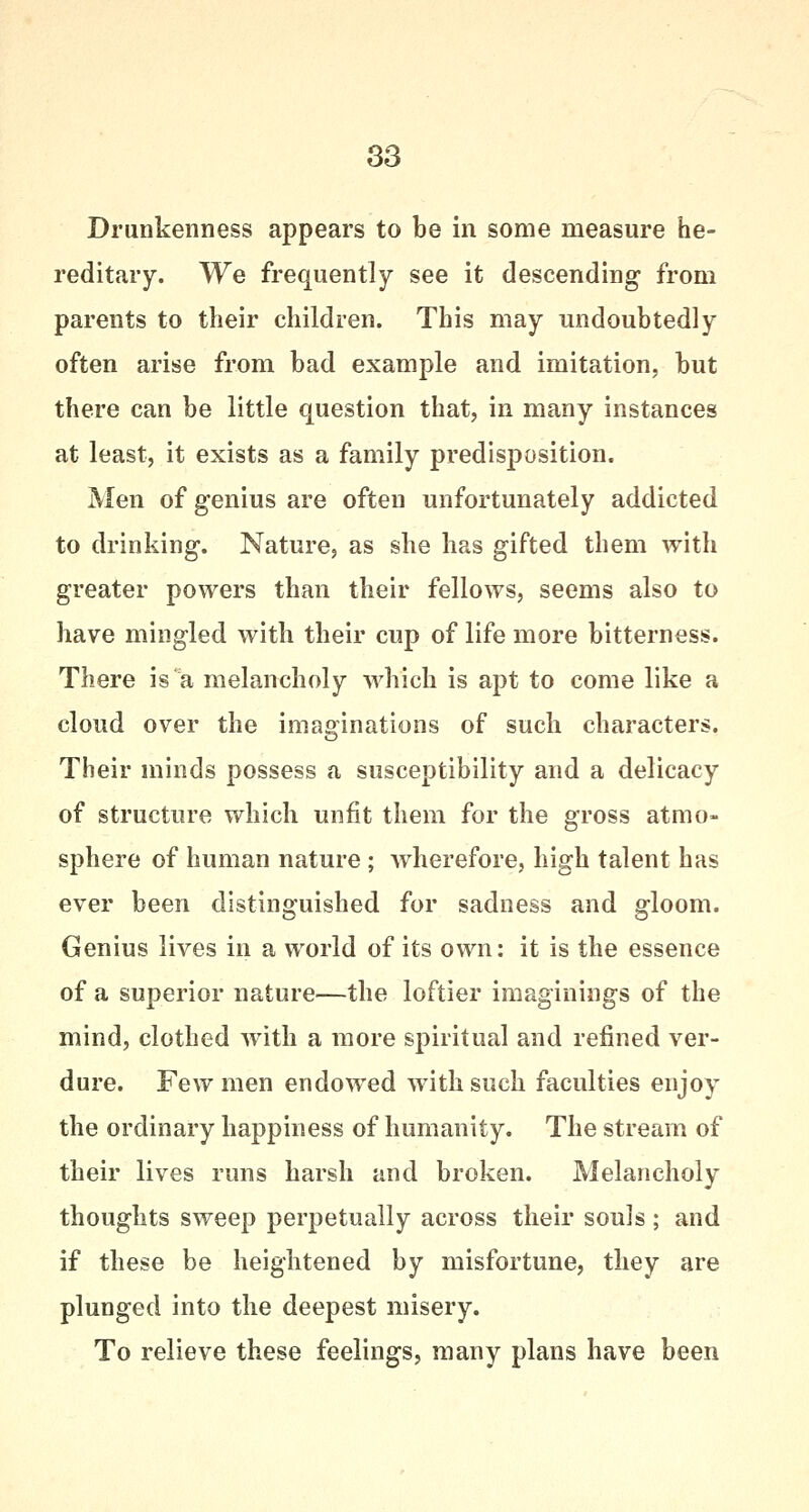 Drunkenness appears to be in some measure he- reditary. We frequently see it descending from parents to their children. This may undoubtedly often arise from bad example and imitation, but there can be little question that, in many instances at least, it exists as a family predisposition. Men of genius are often unfortunately addicted to drinking. Nature, as she has gifted them with greater powers than their fellows, seems also to have mingled with their cup of life more bitterness. There is a melancholy which is apt to come like a cloud over the imaginations of such characters. Their minds possess a susceptibility and a delicacy of structure which unfit them for the gross atmo- sphere of human nature ; wherefore, high talent has ever been distinguished for sadness and gloom. Genius lives in a world of its own: it is the essence of a superior nature—the loftier imaginings of the mind, clothed with a more spiritual and refined ver- dure. Few men endowed with such faculties enjoy the ordinary happiness of humanity. The stream of their lives runs harsh and broken. Melancholy thoughts sweep perpetually across their souls ; and if these be heightened by misfortune, they are plunged into the deepest misery. To relieve these feelings, many plans have been