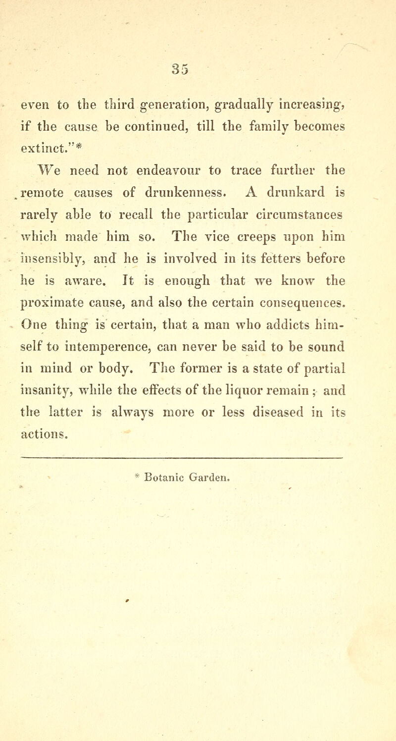 even to the third generation, gradually increasing? if the cause be continued, till the family becomes extinct.* We need not endeavour to trace further the remote causes of drunkenness. A drunkard is rarely able to recall the particular circumstances which made him so. The vice creeps upon him insensibly, and he is involved in its fetters before he is aware. It is enough that we know the proximate cause, and also the certain consequences. One thing is certain, that a man who addicts him- self to intemperence, can never be said to be sound in mind or body. The former is a state of partial insanity, while the effects of the liquor remain ; and the latter is always more or less diseased in its actions. * Botanic Garden.