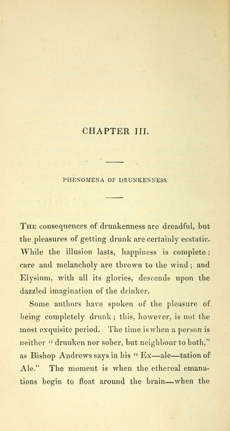 CHAPTER III. PHENOMENA OF DRUNKENNES& The consequences of drunkenness are dreadful, but the pleasures of getting drunk are certainly ecstatic. While the illusion lasts, happiness is complete; care and melancholy are thrown to the wind; and Elysium, with all its glories, descends upon the dazzled imagination of the drinker. Some authors have spoken of the pleasure of being completely drunk; this, however, is not the most exquisite period. The time is when a person is neither  drunken nor sober, but neighbour to both, as Bishop Andrews says in his  Ex—ale—tation of Ale. The moment is when the ethereal emana- tions begin to float around the brain—when the