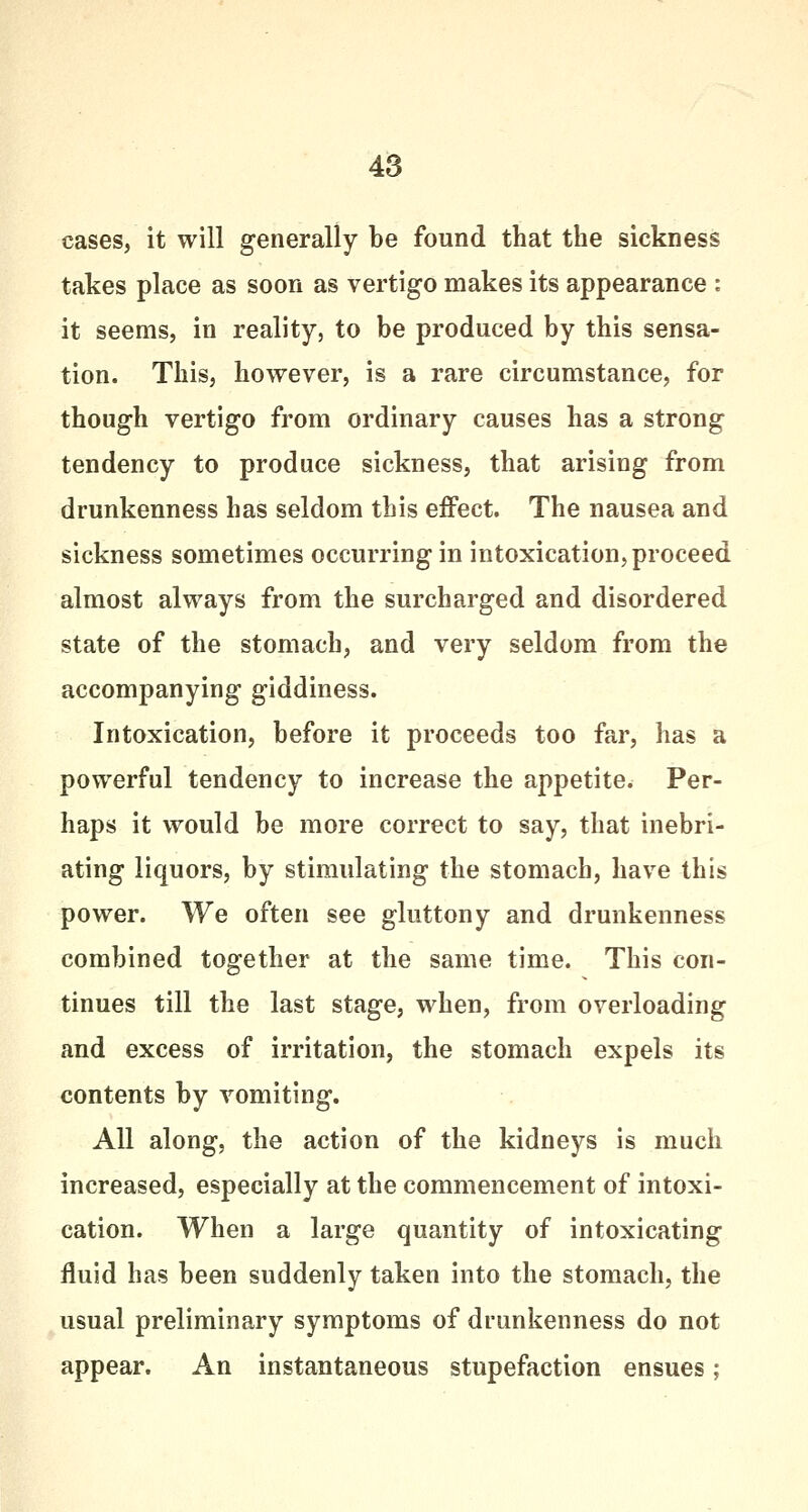 cases, it will generally be found that the sickness takes place as soon as vertigo makes its appearance : it seems, in reality, to be produced by this sensa- tion. This, however, is a rare circumstance, for though vertigo from ordinary causes has a strong tendency to produce sickness, that arising from drunkenness has seldom this effect. The nausea and sickness sometimes occurring in intoxication, proceed almost always from the surcharged and disordered state of the stomach, and very seldom from the accompanying giddiness. Intoxication, before it proceeds too far, has a powerful tendency to increase the appetite. Per- haps it would be more correct to say, that inebri- ating liquors, by stimulating the stomach, have this power. We often see gluttony and drunkenness combined together at the same time. This con- tinues till the last stage, when, from overloading and excess of irritation, the stomach expels its contents by vomiting. All along, the action of the kidneys is much increased, especially at the commencement of intoxi- cation. When a large quantity of intoxicating fluid has been suddenly taken into the stomach, the usual preliminary symptoms of drunkenness do not appear. An instantaneous stupefaction ensues;