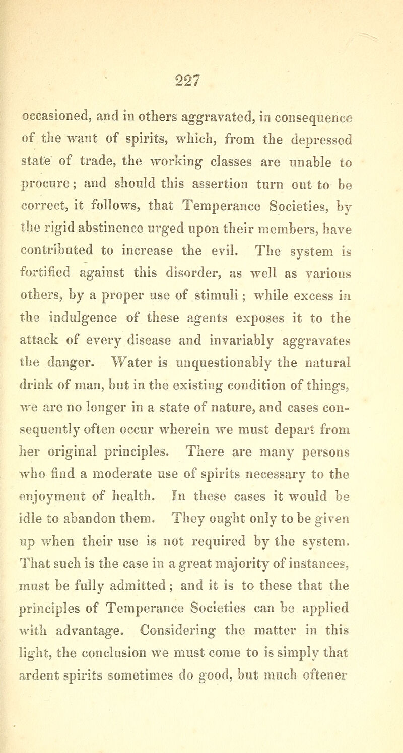 occasioned, and in others aggravated, in consequence of the want of spirits, which, from the depressed state of trade, the working classes are unable to procure; and should this assertion turn out to be correct, it follows, that Temperance Societies, by the rigid abstinence urged upon their members, have contributed to increase the evil. The system is fortified against this disorder, as well as various others, by a proper use of stimuli; while excess in the indulgence of these agents exposes it to the attack of every disease and invariably aggravates the danger. Water is unquestionably the natural drink of man, but in the existing condition of things, we are no longer in a state of nature, and cases con- sequently often occur wherein we must depart from her original principles. There are many persons who find a moderate use of spirits necessary to the enjoyment of health. In these cases it would be idle to abandon them. They ought only to be given up when their use is not required by the system. That such is the case in a great majority of instances, must be fully admitted; and it is to these that the principles of Temperance Societies can be applied with advantage. Considering the matter in this light, the conclusion we must come to is simply that ardent spirits sometimes do good, but much oftener