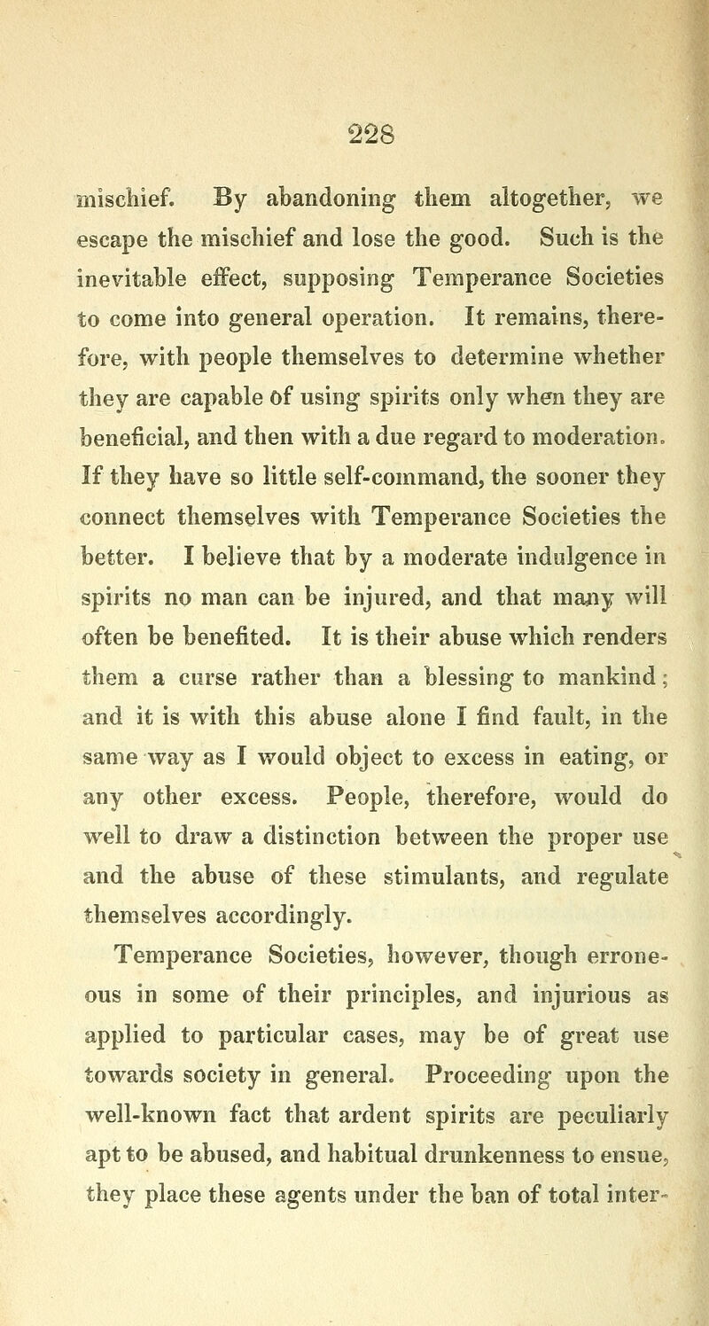 mischief. By abandoning them altogether, we escape the mischief and lose the good. Such is the inevitable effect, supposing Temperance Societies to come into general operation. It remains, there- fore, with people themselves to determine whether they are capable of using spirits only when they are beneficial, and then with a due regard to moderation. If they have so little self-command, the sooner they connect themselves with Temperance Societies the better. I believe that by a moderate indulgence in spirits no man can be injured, and that many will often be benefited. It is their abuse which renders them a curse rather than a blessing to mankind; and it is with this abuse alone I find fault, in the same way as I would object to excess in eating, or any other excess. People, therefore, would do well to draw a distinction between the proper use and the abuse of these stimulants, and regulate themselves accordingly. Temperance Societies, however, though errone- ous in some of their principles, and injurious as applied to particular cases, may be of great use towards society in general. Proceeding upon the well-known fact that ardent spirits are peculiarly apt to be abused, and habitual drunkenness to ensue, they place these agents under the ban of total inter-