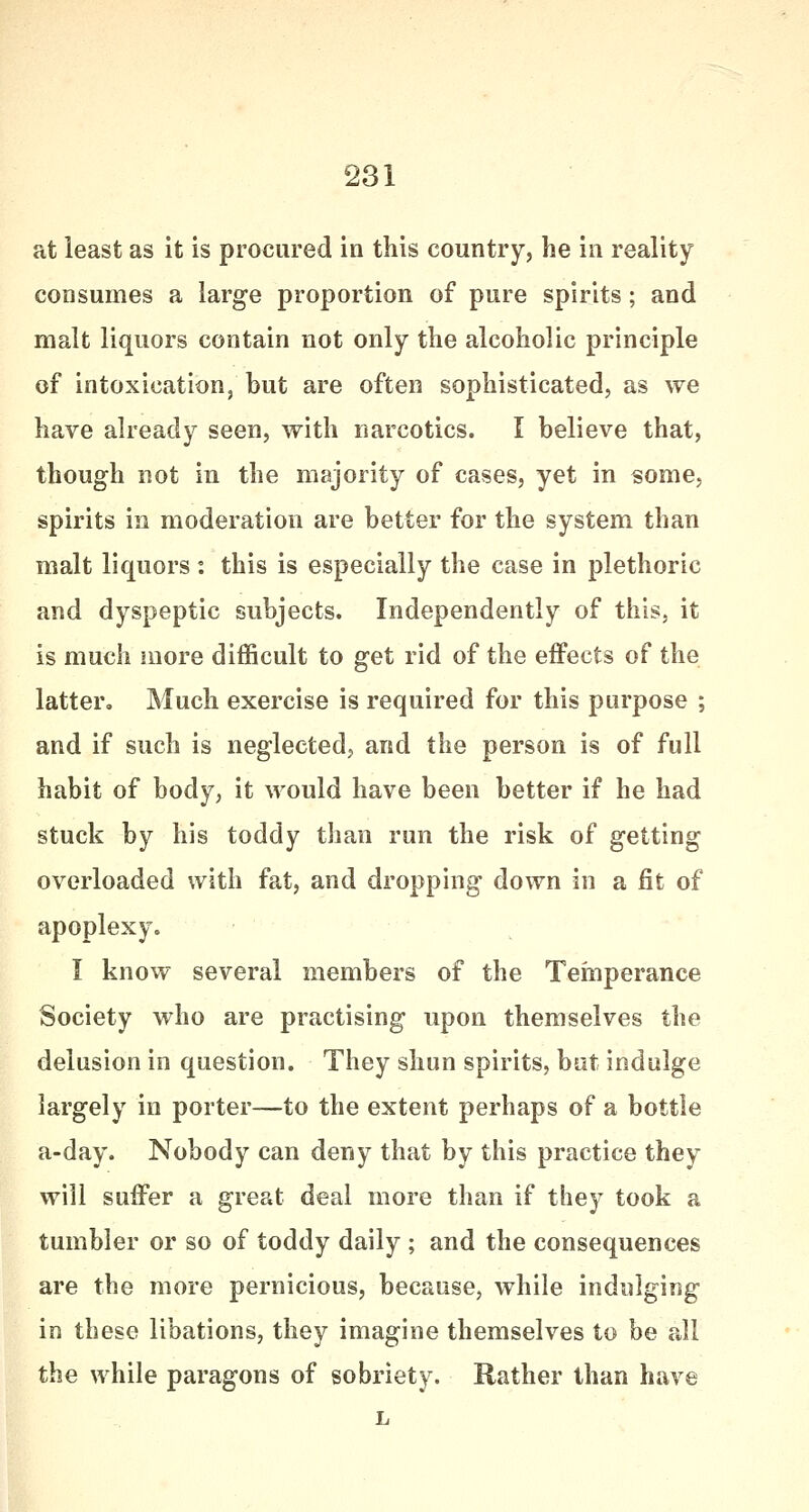 at least as it is procured in this country, he in reality consumes a large proportion of pure spirits; and malt liquors contain not only the alcoholic principle of intoxication, but are often sophisticated, as we have already seen, with narcotics. I believe that, though not in the majority of cases, yet in some, spirits in moderation are better for the system than malt liquors: this is especially the case in plethoric and dyspeptic subjects. Independently of this, it is much more difficult to get rid of the effects of the latter. Much exercise is required for this purpose ; and if such is neglected, and the person is of full habit of body, it would have been better if he had stuck by his toddy than run the risk of getting overloaded with fat, and dropping down in a fit of apoplexy. I know several members of the Temperance Society who are practising upon themselves the delusion in question. They shun spirits, but indulge largely in porter—to the extent perhaps of a bottle a-day. Nobody can deny that by this practice they will suffer a great deal more than if they took a tumbler or so of toddy daily ; and the consequences are the more pernicious, because, while indulging in these libations, they imagine themselves to be all the while paragons of sobriety. Rather than have L