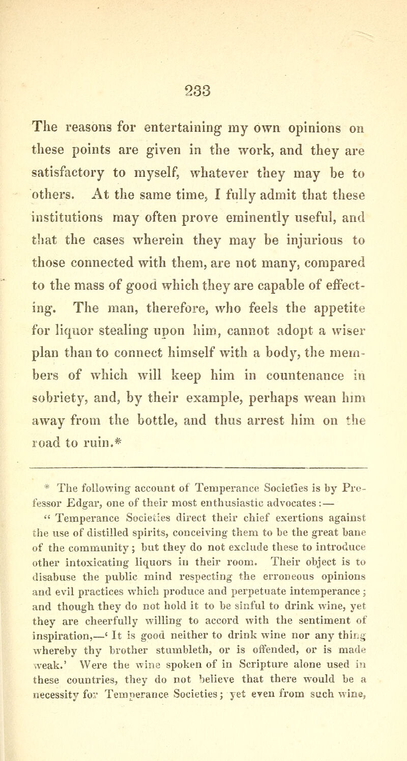 The reasons for entertaining my own opinions on these points are given in the work, and they are satisfactory to myself, whatever they may be to others. At the same time, I fully admit that these institutions may often prove eminently useful, and that the cases wherein they may be injurious to those connected with them, are not many, compared to the mass of good which they are capable of effect- ing. The man, therefore, who feels the appetite for liquor stealing upon him, cannot adopt a wiser plan than to connect himself with a body, the mem- bers of which will keep him in countenance in sobriety, and, by their example, perhaps wean him away from the bottle, and thus arrest him on the road to ruin.* * The following account of Temperance Societies is by Pro- fessor Edgar, one of their most enthusiastic advocates : —  Temperance Societies direct their chief exertions against the use of distilled spirits, conceiving them to be the great bane of the community; but they do not exclude these to introduce other intoxicating liquors in their room. Their object is to disabuse the public mind respecting the erroneous opinions and evil practices which produce and perpetuate intemperance; and though they do not hold it to be sinful to drink wine, yet they are cheerfully willing to accord with the sentiment of inspiration,—' It is good neither to drink wine nor any thing whereby thy brother stumbleth, or is offended, or is made weak.' Were the wine spoken of in Scripture alone used in these countries, they do not believe that there would be a necessity for Temperance Societies; yet even from such wine,