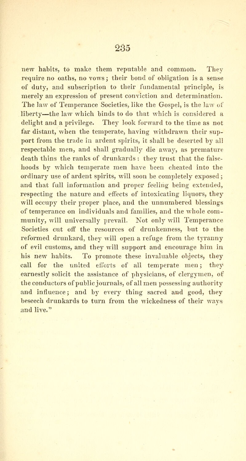 new habits, to make them reputable and common. They require no oaths, no vows; their bond of obligation is a sense of duty, and subscription to their fundamental principle, is merely an expression of present conviction and determination. The law of Temperance Societies, like the Gospel, is the law of liberty—the law which binds to do that which is considered a delight and a privilege. They look forward to the time as not far distant, when the temperate, having withdrawn their sup- port from the trade in ardent spirits, it shall be deserted by all respectable men, and shall gradually die away, as premature death thins the ranks of drunkards : they trust that the false- hoods by which temperate men have been cheated into the ordinary use of ardent spirits, will soon be completely exposed; and that full information and proper feeling being extended, respecting the nature and effects of intoxicating liquors, they will occupy their proper place, and the unnumbered blessings of temperance on individuals and families, and the whole com- munity, will universally prevail. Not only will Temperance Societies cut off the resources of drunkenness, but to the reformed drunkard, they will open a refuge from the tyranny of evil customs, and they will support and encourage him in his new habits. To promote these invaluable objects, they call for the united efforts of all temperate men; they earnestly solicit the assistance of physicians, of clergymen, of the conductors of public journals, of all men possessing authority and influence; and by every thing sacred and good, they beseech drunkards to turn from the wickedness of their ways and live.