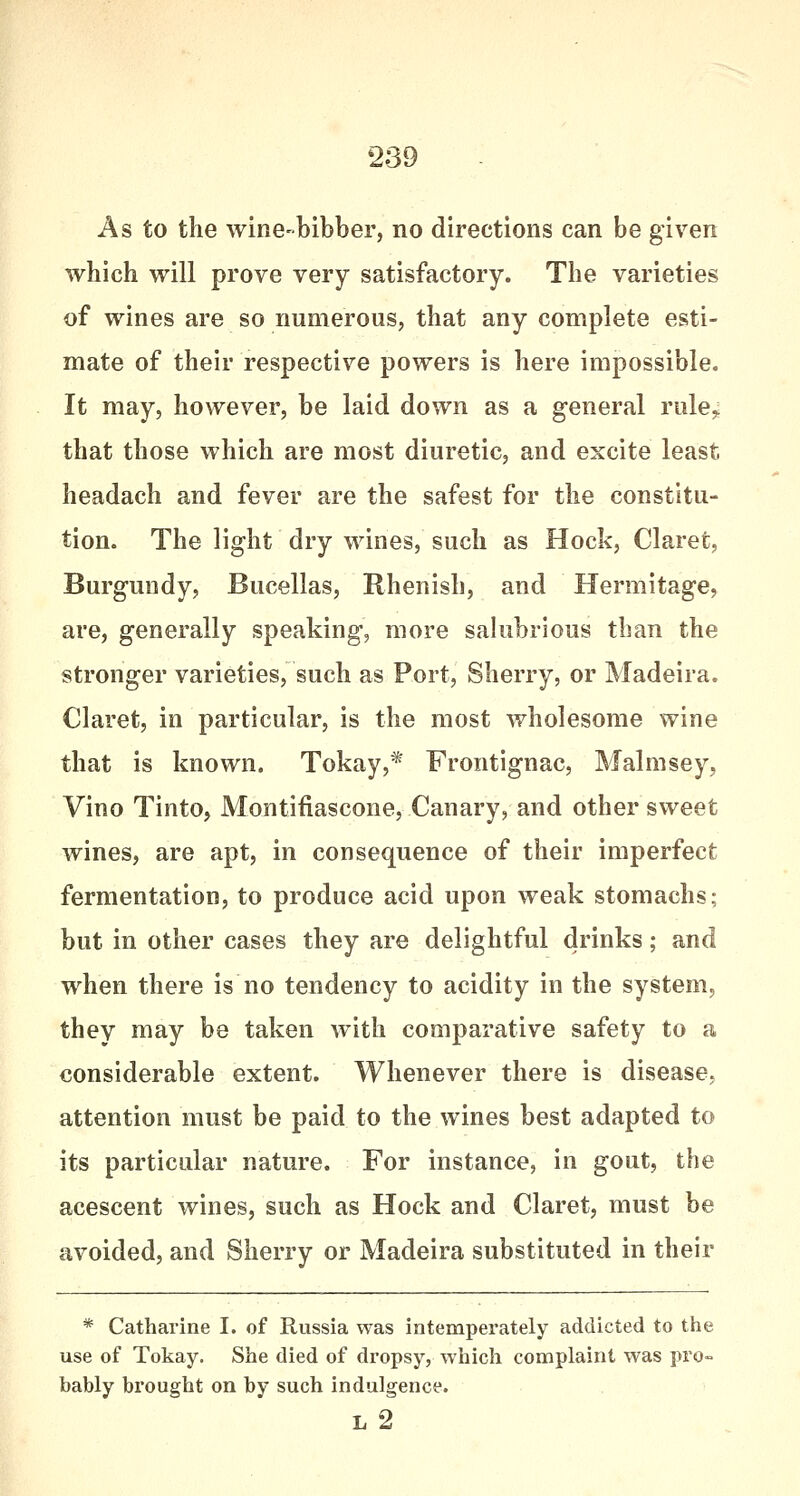 As to the wine-bibber, no directions can be given which will prove very satisfactory. The varieties of wines are so numerous, that any complete esti- mate of their respective powers is here impossible. It may, however, be laid down as a general rule,: that those which are most diuretic, and excite least headach and fever are the safest for the constitu- tion. The light dry wines, such as Hock, Claret, Burgundy, Bucellas, Rhenish, and Hermitage, are, generally speaking, more salubrious than the stronger varieties, such as Port, Sherry, or Madeira. Claret, in particular, is the most wholesome wine that is known. Tokay,* Frontignac, Malmsey, Vino Tinto, Montifiascone, Canary, and other sweet wines, are apt, in consequence of their imperfect fermentation, to produce acid upon weak stomachs; but in other cases they are delightful drinks; and when there is no tendency to acidity in the system, they may be taken with comparative safety to a considerable extent. Whenever there is disease, attention must be paid to the wines best adapted to its particular nature. For instance, in gout, the acescent wines, such as Hock and Claret, must be avoided, and Sherry or Madeira substituted in their * Catharine I. of Russia was intemperately addicted to the use of Tokay. She died of dropsy, which complaint was pro- bably brought on by such indulgence. l2