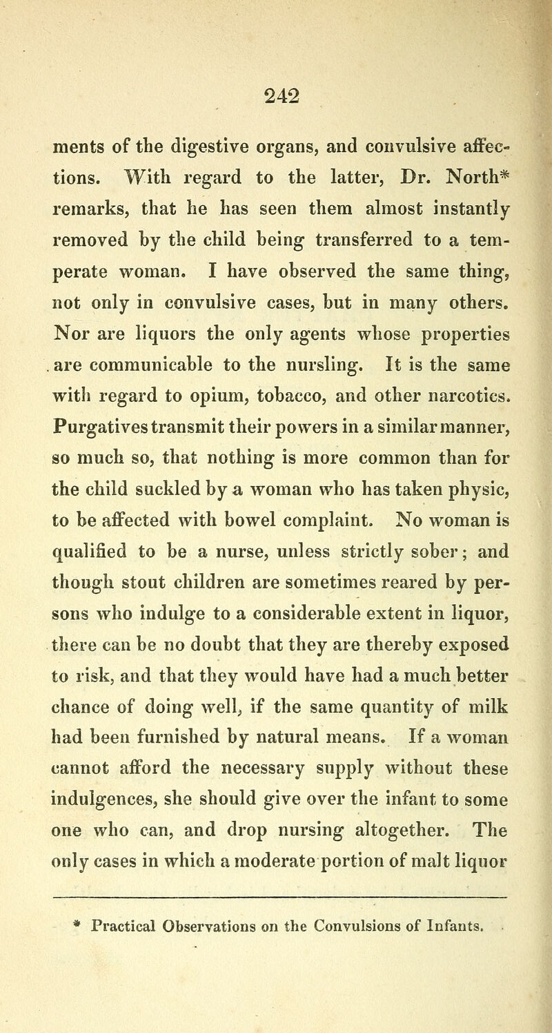 ments of the digestive organs, and convulsive affec- tions. With regard to the latter, Dr. North* remarks, that he has seen them almost instantly removed by the child being transferred to a tem- perate woman. I have observed the same thing, not only in convulsive cases, but in many others. Nor are liquors the only agents whose properties . are communicable to the nursling. It is the same with regard to opium, tobacco, and other narcotics. Purgatives transmit their powers in a similar manner, so much so, that nothing is more common than for the child suckled by a woman who has taken physic, to be affected with bowel complaint. No woman is qualified to be a nurse, unless strictly sober; and though stout children are sometimes reared by per- sons who indulge to a considerable extent in liquor, there can be no doubt that they are thereby exposed to risk, and that they would have had a much better chance of doing well, if the same quantity of milk had been furnished by natural means. If a woman cannot afford the necessary supply without these indulgences, she should give over the infant to some one who can, and drop nursing altogether. The only cases in which a moderate portion of malt liquor * Practical Observations on the Convulsions of Infants.