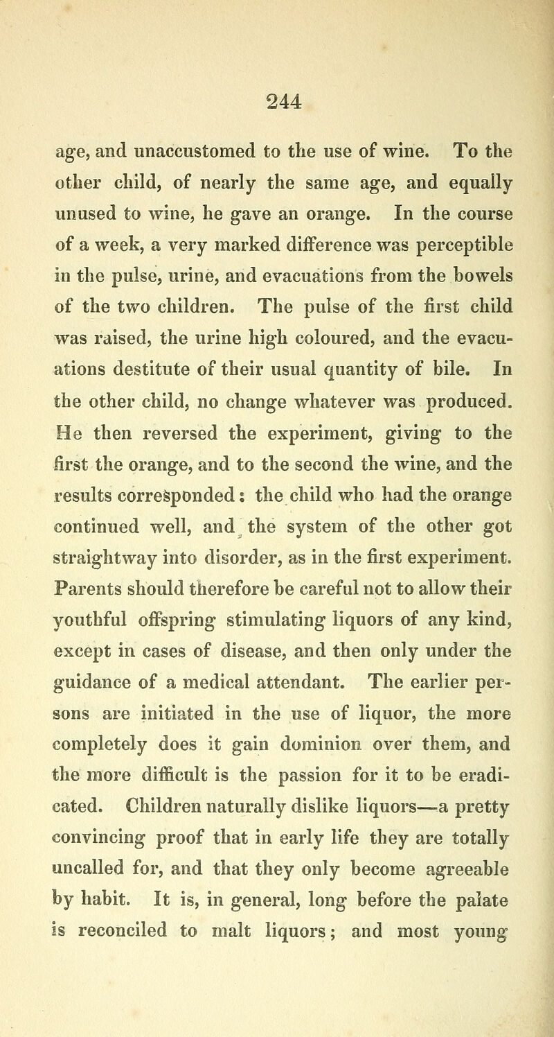 age, and unaccustomed to the use of wine. To the other child, of nearly the same age, and equally- unused to wine, he gave an orange. In the course of a week, a very marked difference was perceptible in the pulse, urine, and evacuations from the bowels of the two children. The pulse of the first child was raised, the urine high coloured, and the evacu- ations destitute of their usual quantity of bile. In the other child, no change whatever was produced. He then reversed the experiment, giving to the first the orange, and to the second the wine, and the results corresponded: the child who had the orange continued well, and the system of the other got straightway into disorder, as in the first experiment. Parents should therefore be careful not to allow their youthful offspring stimulating liquors of any kind, except in cases of disease, and then only under the guidance of a medical attendant. The earlier per- sons are initiated in the use of liquor, the more completely does it gain dominion over them, and the more difficult is the passion for it to be eradi- cated. Children naturally dislike liquors—a pretty convincing proof that in early life they are totally uncalled for, and that they only become agreeable by habit. It is, in general, long before the palate is reconciled to malt liquors; and most young