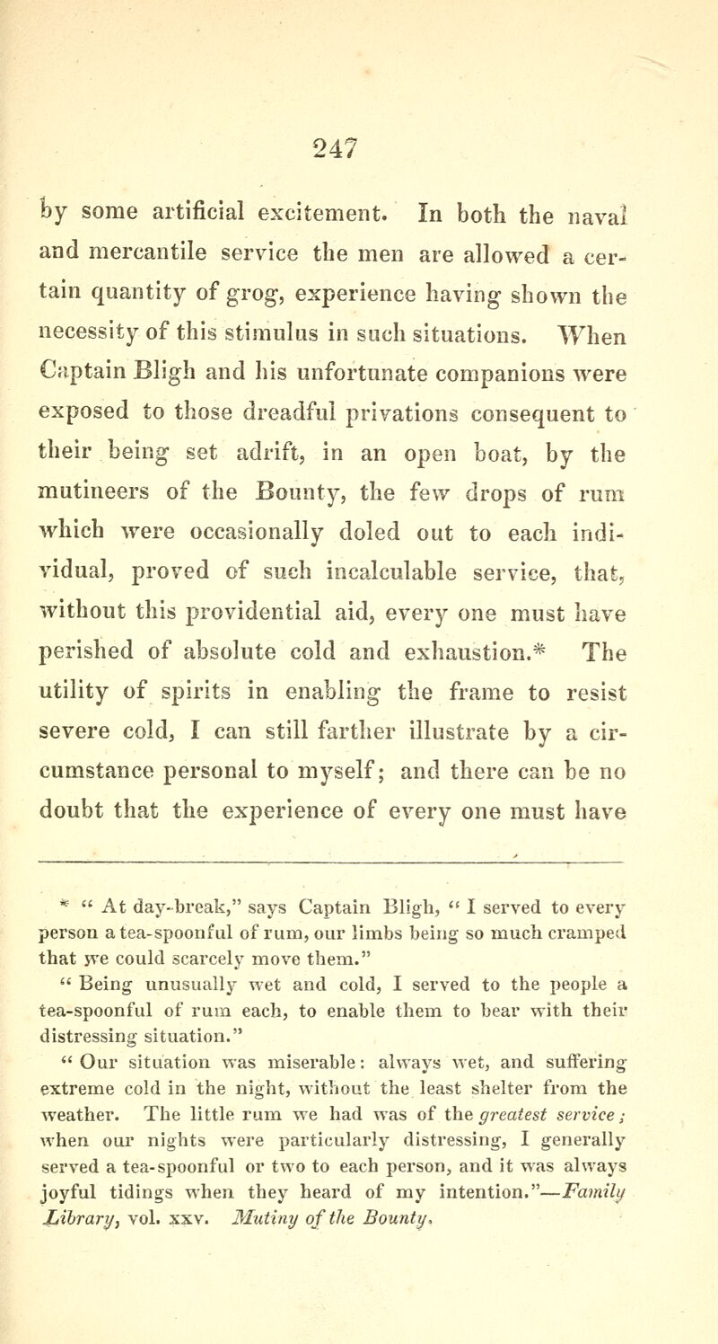 by some artificial excitement. In both the naval and mercantile service the men are allowed a cer- tain quantity of grog, experience having shown the necessity of this stimulus in such situations. When Captain Bligh and his unfortunate companions were exposed to those dreadful privations consequent to their being set adrift, in an open boat, by the mutineers of the Bounty, the few drops of rum which were occasionally doled out to each indi- vidual, proved of such incalculable service, that, without this providential aid, every one must have perished of absolute cold and exhaustion.* The utility of spirits in enabling the frame to resist severe cold, I can still farther illustrate by a cir- cumstance personal to myself; and there can be no doubt that the experience of every one must have *  At day-break, says Captain Bligh,  I served to every person a tea-spoonful of rum, our limbs being so much cramped that jve could scarcely move them.  Being unusually wet and cold, I served to the people a tea-spoonful of rum each, to enable them to bear with their distressing situation.  Our situation was miserable: always wet, and suffering- extreme cold in the night, without the least shelter from the weather. The little rum we had was of the greatest service; when our nights were particularly distressing, I generally served a tea-spoonful or two to each person, and it was always joyful tidings when they heard of my intention.—Family Library, vol. xxv. Mutiny of the Bounty,