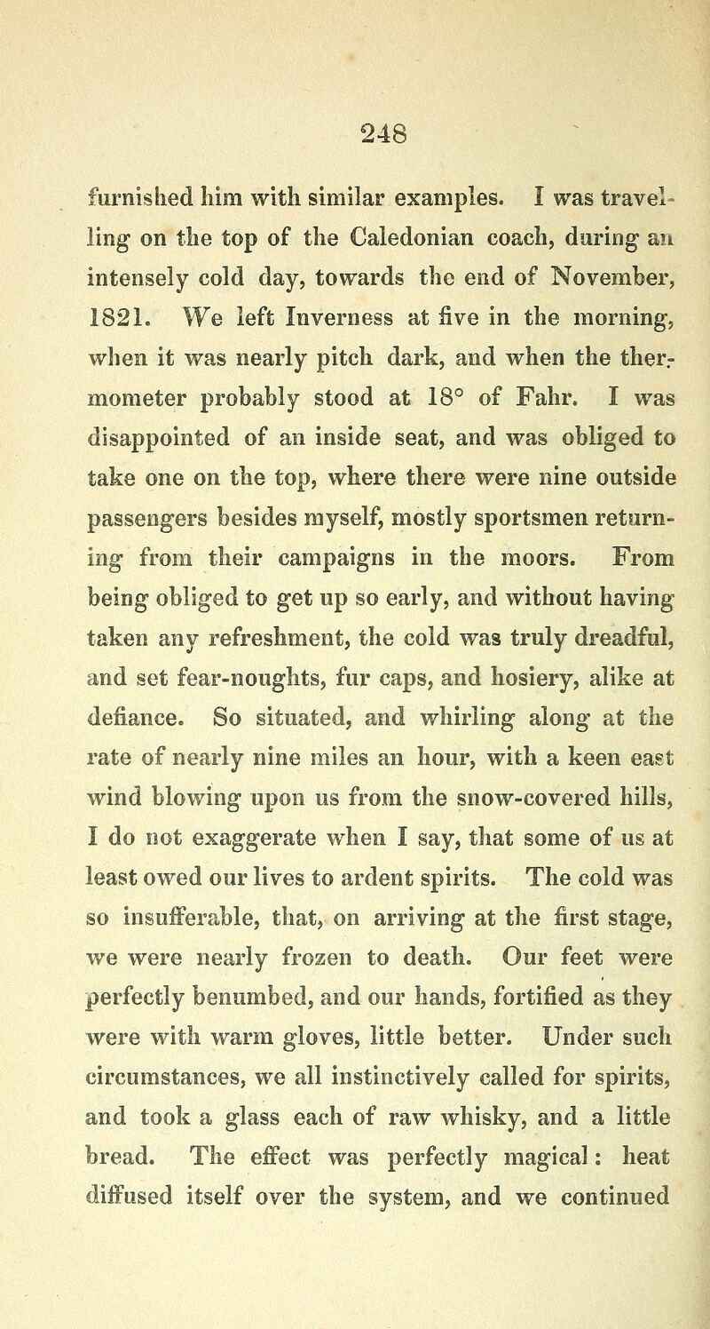 furnished him with similar examples. I was travel- ling on the top of the Caledonian coach, during1 an intensely cold day, towards the end of November, 1821. We left Inverness at five in the morning, when it was nearly pitch dark, and when the ther- mometer probably stood at 18° of Fahr. I was disappointed of an inside seat, and was obliged to take one on the top, where there were nine outside passengers besides myself, mostly sportsmen return- ing from their campaigns in the moors. From being obliged to get up so early, and without having taken any refreshment, the cold was truly dreadful, and set fear-noughts, fur caps, and hosiery, alike at defiance. So situated, and whirling along at the rate of nearly nine miles an hour, with a keen east wind blowing upon us from the snow-covered hills, I do not exaggerate when I say, that some of us at least owed our lives to ardent spirits. The cold was so insufferable, that, on arriving at the first stage, we were nearly frozen to death. Our feet were perfectly benumbed, and our hands, fortified as they were with warm gloves, little better. Under such circumstances, we all instinctively called for spirits, and took a glass each of raw whisky, and a little bread. The effect was perfectly magical: heat diffused itself over the system, and we continued