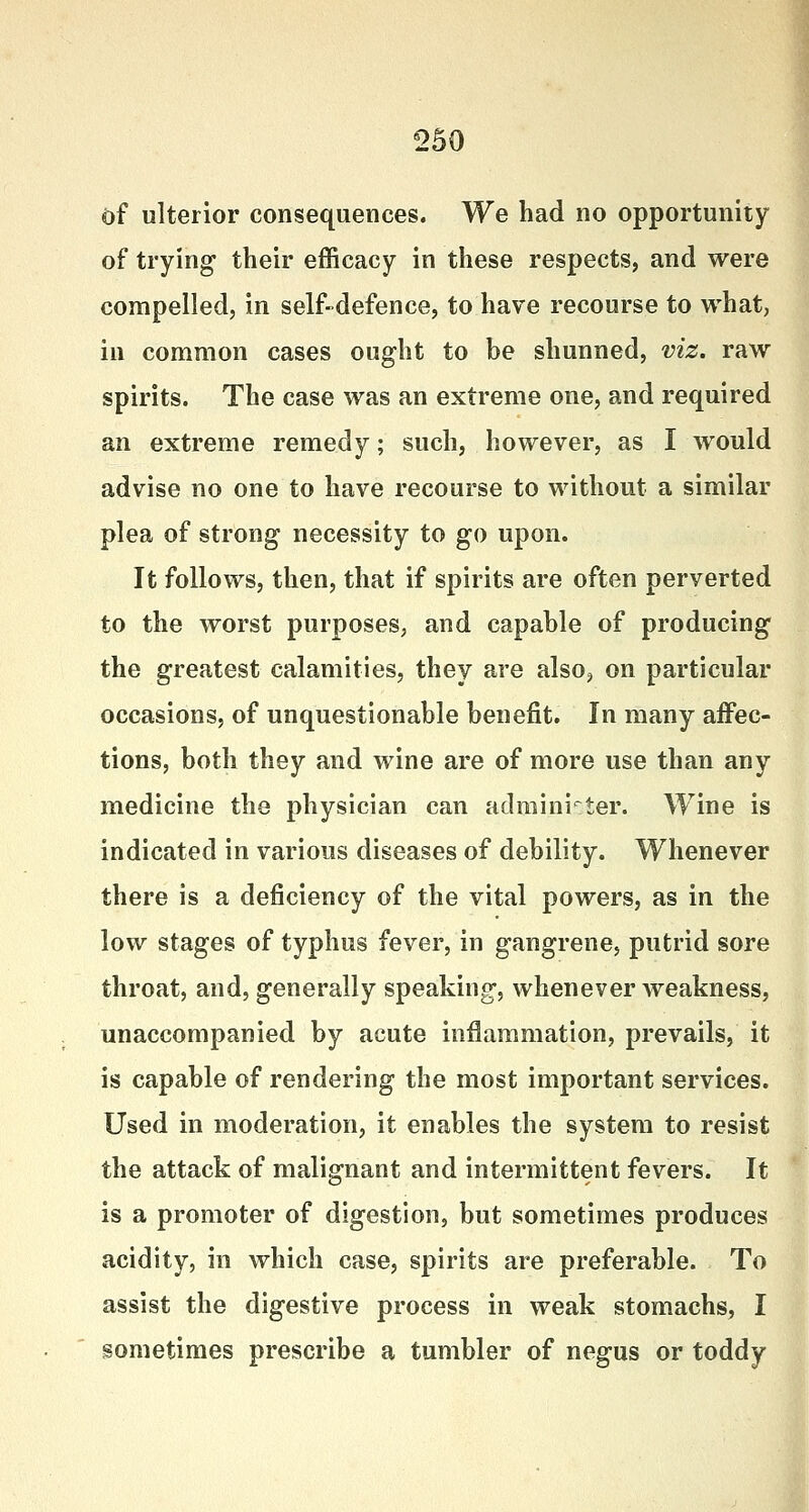 of ulterior consequences. We had no opportunity of trying their efficacy in these respects, and were compelled, in self-defence, to have recourse to what, in common cases ought to be shunned, viz. raw spirits. The case was an extreme one, and required an extreme remedy; such, however, as I would advise no one to have recourse to without a similar plea of strong necessity to go upon. It follows, then, that if spirits are often perverted to the worst purposes, and capable of producing the greatest calamities, they are also, on particular occasions, of unquestionable benefit. In many affec- tions, both they and wine are of more use than any medicine the physician can administer. Wine is indicated in various diseases of debility. Whenever there is a deficiency of the vital powers, as in the low stages of typhus fever, in gangrene, putrid sore throat, and, generally speaking, whenever weakness, unaccompanied by acute inflammation, prevails, it is capable of rendering the most important services. Used in moderation, it enables the system to resist the attack of malignant and intermittent fevers. It is a promoter of digestion, but sometimes produces acidity, in which case, spirits are preferable. To assist the digestive process in weak stomachs, I sometimes prescribe a tumbler of negus or toddy