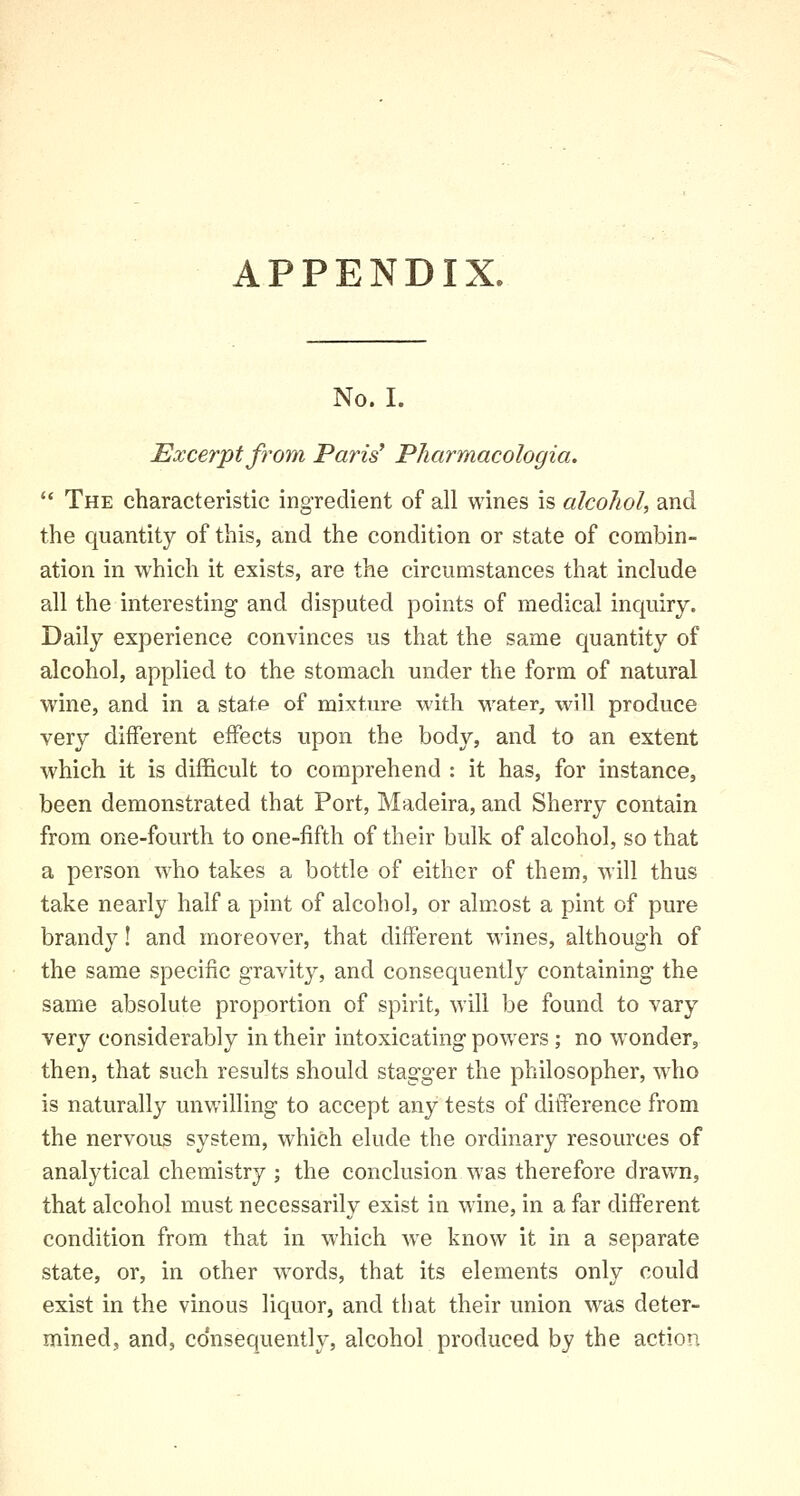 APPENDIX. No. I. Excerpt from Paris' Pharmacologia.  The characteristic ingredient of all wines is alcohol, and the quantity of this, and the condition or state of combin- ation in which it exists, are the circumstances that include all the interesting and disputed points of medical inquiry. Daily experience convinces us that the same quantity of alcohol, applied to the stomach under the form of natural wine, and in a state of mixture with water, will produce very different effects upon the body, and to an extent which it is difficult to comprehend : it has, for instance, been demonstrated that Port, Madeira, and Sherry contain from one-fourth to one-fifth of their bulk of alcohol, so that a person who takes a bottle of either of them, will thus take nearly half a pint of alcohol, or almost a pint of pure brandy! and moreover, that different wines, although of the same specific gravity, and consequently containing the same absolute proportion of spirit, will be found to vary very considerably in their intoxicating powers; no wonder, then, that such results should stagger the philosopher, who is naturally unwilling to accept any tests of difference from the nervous system, which elude the ordinary resources of analytical chemistry ; the conclusion was therefore drawn, that alcohol must necessarily exist in wine, in a far different condition from that in which we know it in a separate state, or, in other words, that its elements only could exist in the vinous liquor, and that their union was deter- mined, and, consequently, alcohol produced by the action