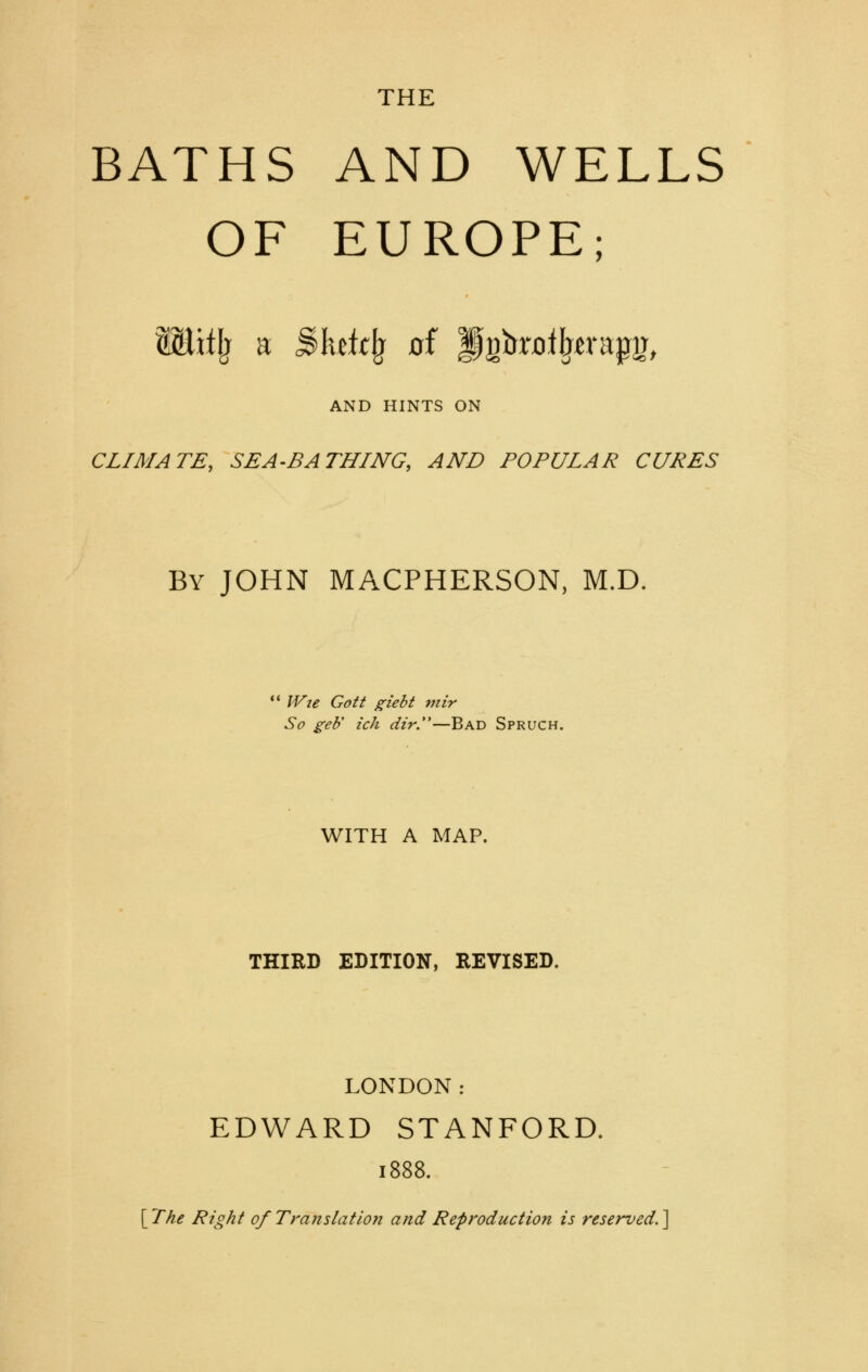 THE BATHS AND WELLS OF EUROPE; SEitlj a Bhic^ of PgbriDl^tvap^, AND HINTS ON CLIMATE, SEA-BATHING, AND POPULAR CURES By JOHN MACPHERSON, M.D. ' IVje Gott giebt viir So geb ich dir.—Bad Spruch. WITH A MAP. THIRD EDITION, REVISED. LONDON: EDWARD STANFORD. 1888. [^The Right 0/Translation and Reproduction is reserved.