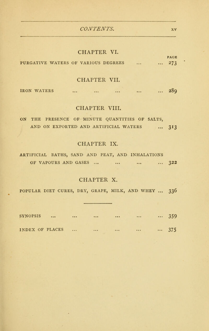 CHAPTER VI. PAGE PURGATIVE WATERS OF VARIOUS DEGREES ... ... 273 CHAPTER VII. IRON WATERS ... ... ... ... ... 289 CHAPTER VIII. ON THE PRESENCE OF MINUTE QUANTITIES OF SALTS, AND ON EXPORTED AND ARTIFICIAL WATERS ... 313 CHAPTER IX. ARTIFICIAL BATHS, SAND AND PEAT, AND INHALATIONS OF VAPOURS AND GASES ... ... ... ... 322 CHAPTER X. POPULAR DIET CURES, DRY, GRAPE, MILK, AND WHEY ... 336 SYNOPSIS ... ... ... ... ... ... 359 INDEX OF PLACES ... ... ... ... ... 375