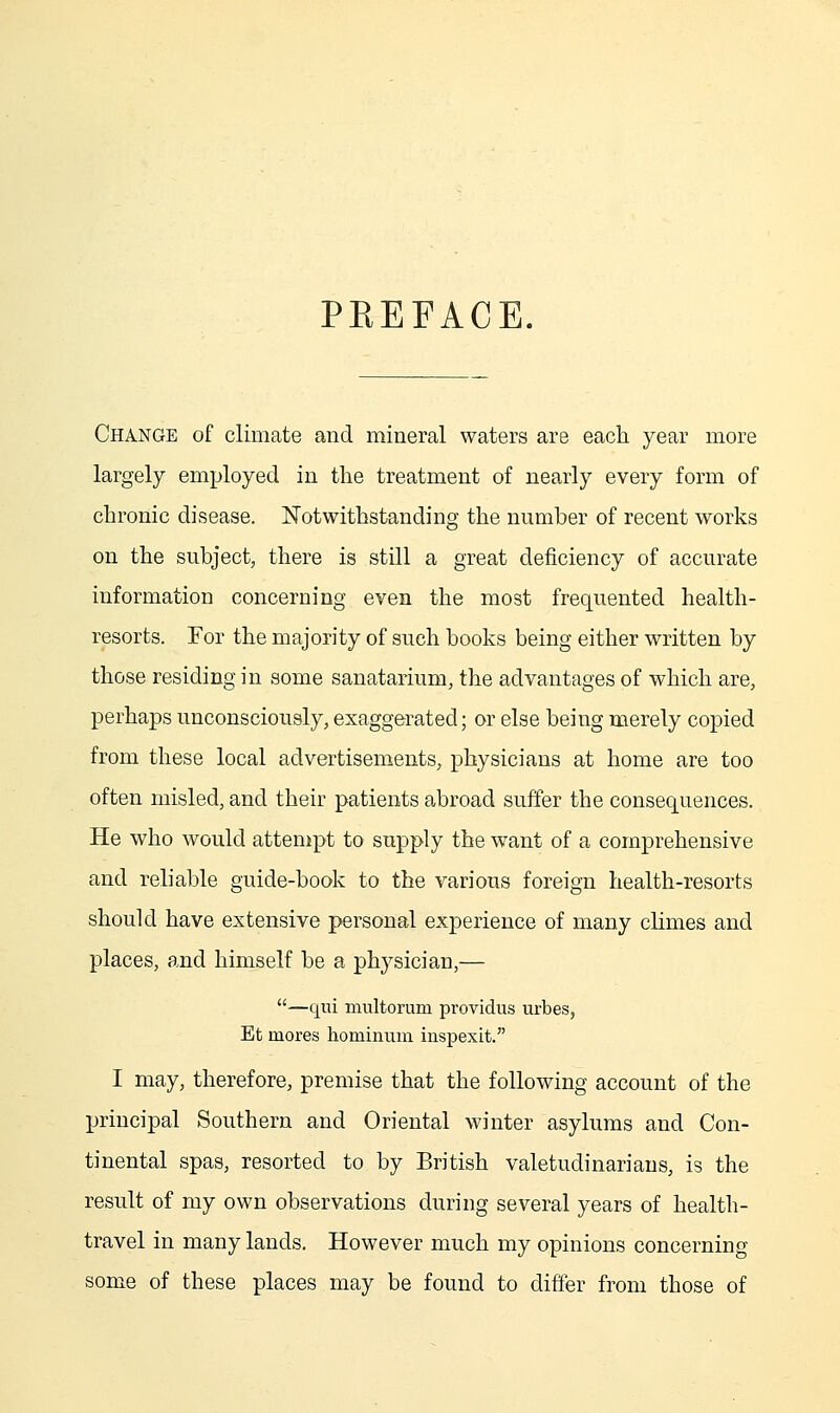 PKEFACE. Change of climate and mineral waters are each year more largely employed in the treatment of nearly every form of chronic disease. Notwithstanding the number of recent works on the subject, there is still a great deficiency of accurate information concerning even the most frequented health- resorts. For the majority of such books being either written by those residing in some sanatarium, the advantages of which are, perhaps unconsciously, exaggerated; or else being merely copied from these local advertisements, physicians at home are too often misled, and their patients abroad suffer the consequences. He who would attempt to supply the want of a comprehensive and reliable guide-book to the various foreign health-resorts should have extensive personal experience of many climes and places, and himself be a physician,— —qui multorum providus urbes, Et mores hominum inspexit. I may, therefore, premise that the following account of the principal Southern and Oriental winter asylums and Con- tinental spas, resorted to by British valetudinarians, is the result of my own observations during several years of health- travel in many lands. However much my opinions concerning some of these places may be found to differ from those of