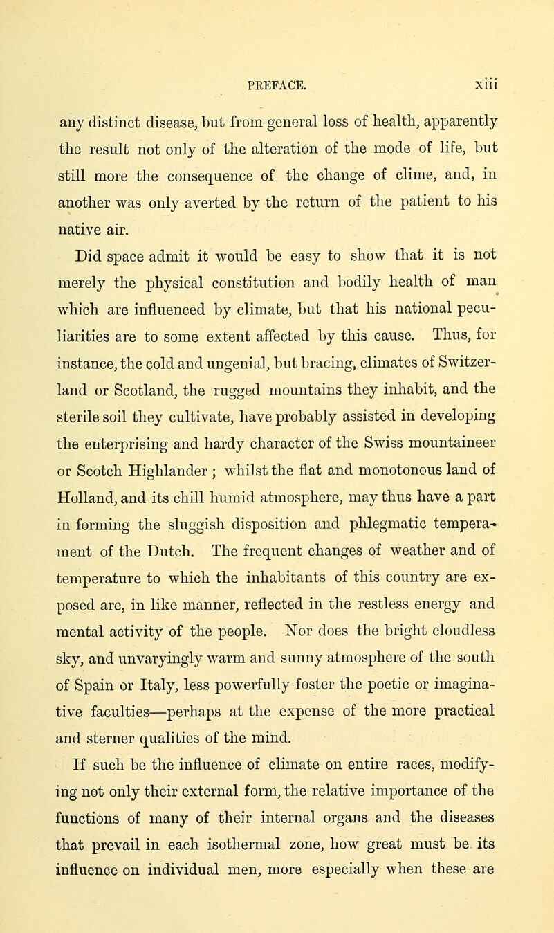 any distinct disease, but from general loss of health, apparently the result not only of the alteration of the mode of life, but still more the consec[uence of the change of clime, and, in another was only averted by the return of the patient to his native air. Did space admit it would be easy to show that it is not merely the physical constitution and bodily health of man which are influenced by climate, but that his national pecu- liarities are to some extent affected by this cause. Thus, for instance, the cold and ungenial, but bracing, climates of Switzer- land or Scotland, the rugged mountains they inhabit, and the sterile soil they cultivate, have probably assisted in developing the enterprising and hardy character of the Swiss mountaineer or Scotch Highlander ; whilst the flat and monotonous land of Holland, and its chill humid atmosphere, may thus have a part in forming the sluggish disposition and phlegmatic tempera* ment of the Dutch. The frequent changes of weather and of temperature to which the inhabitants of this country are ex- posed are, in like manner, reflected in the restless energy and mental activity of the people. Nor does the bright cloudless sky, and unvaryingly warm and sunny atmosphere of the south of Spain or Italy, less powerfully foster the poetic or imagina- tive faculties—perhaps at the expense of the more practical and sterner qualities of the mind. If such be the influence of climate on entire races, modify- ing not only their external form, the relative importance of the functions of many of their internal organs and the diseases that prevail in each isothermal zone, how great must be its influence on individual men, more especially when these are