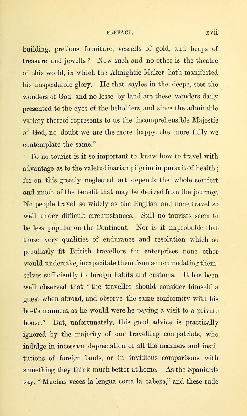 building, pretious furniture, vessells of gold, and heaps of treasure and Jewells ? Now such and no other is the theatre of this world, in which the Almightie Maker hath manifested his unspeakable glory. He that sayles in the deepe, sees the wonders of God, and no lesse by land are these wonders daily presented to the eyes of the beholders, and since the admirable variety thereof represents to us the incomprehensible Majestie of God, no doubt we are the more happy, the more fully we contemplate the same. To no tourist is it so important to know how to travel with advantage as to the valetudinarian pilgrim in pursuit of health; for on this greatly neglected art depends the whole comfort and much of the benefit that may be derived from the journey. No people travel so widely as the English and none travel so well under difficult circumstances. Still no tourists seem to be less popular on the Continent. Nor is it improbable that those very qualities of endurance and resolution which so peculiarly fit British travellers for enterprises none other would undertake, incapacitate them from accommodating them- selves sufficiently to foreign habits and customs. It has been well observed that  the traveller should consider himself a guest when abroad, and observe the same conformity with his host's manners, as he would were he paying a visit to a private house. But, unfortunately, this good advice is practically ignored by the majority of our travelling compatriots, who indulge in incessant depreciation of all the manners and insti- tutions of foreign lands, or in invidious comparisons with something they think much better at home. As the Spaniards say,  Muchas veces la lengua corta la cabeza, and these rude