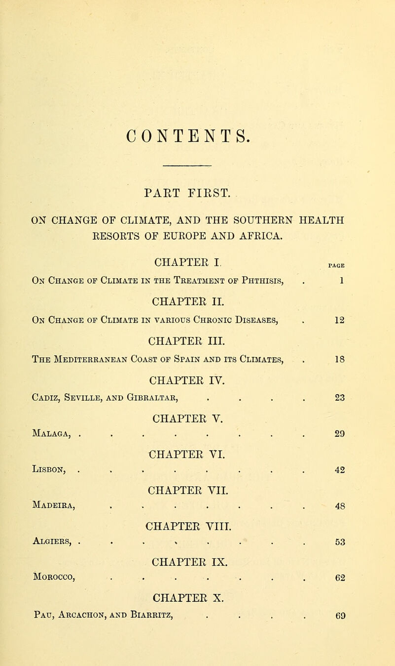 CONTENTS. PAET FIEST. ON CHANGE OF CLIMATE, AND THE SOUTHERN HEALTH RESORTS OF EUROPE AND AFRICA. Malaga, . .... Lisbon, . CHAPTER VI. CHAPTER VII. Madeira, . . . . CHAPTER VIIL Algiers, . . CHAPTER IX. Morocco, . CHAPTER X. Pau, Arcachon, AND Biarritz, PAGE CHAPTER I, On Change op Climate in the Treatment of Phthisis, . 1 CHAPTER II. On Change of Climate in various Chronic Diseases, . 12 CHAPTER III. The Mediterranean Coast of Spain and its Climates, . 18 CHAPTER IV. Cadiz, Seville, and Gibraltar, .... 23 CHAPTER V. 29 42 48 53 62 69