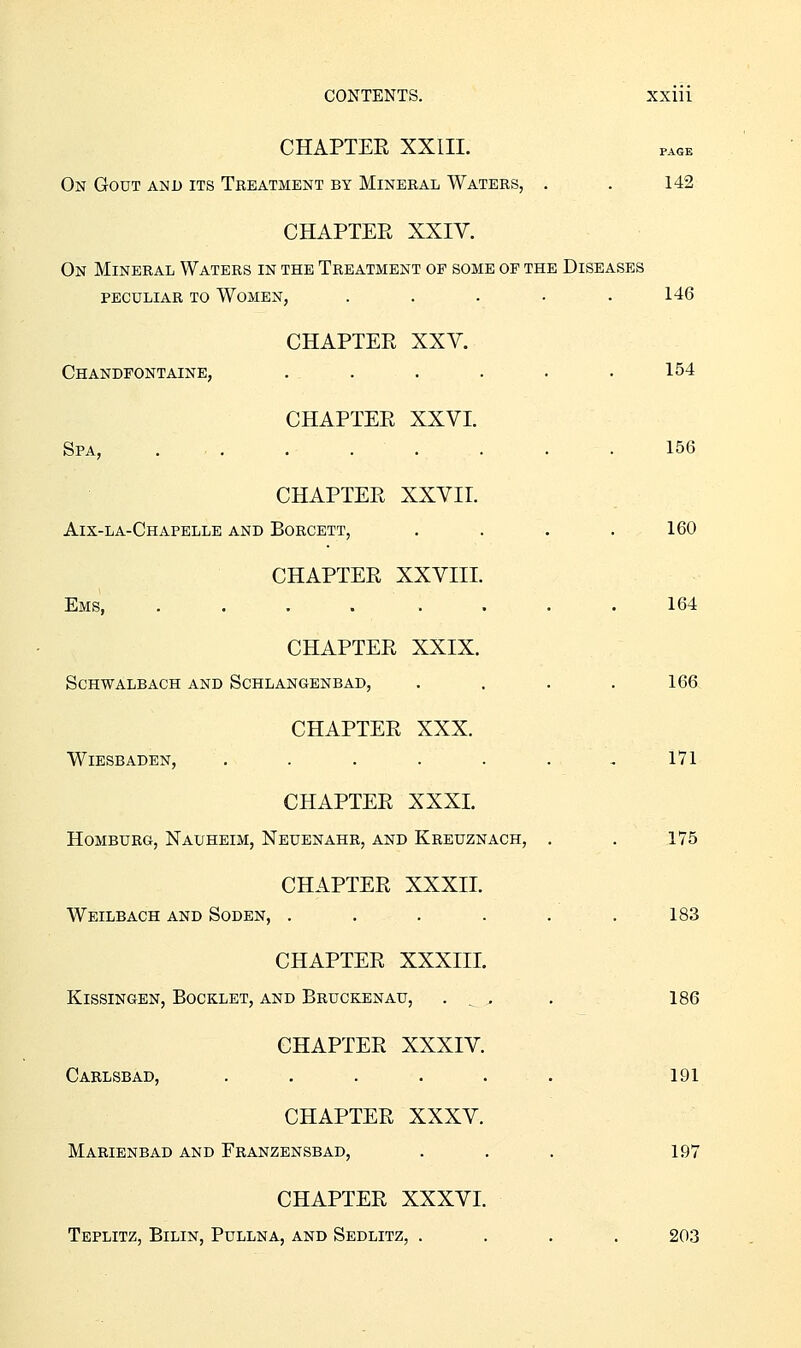 CHAPTEE XXIII. On Gout and its Treatment by Mineral Waters, . . 142 CHAPTER XXIV. On Mineral Waters in the Treatment op some op the Diseases PECULIAR to Women, ..... 146 CHAPTER XXV. Chandfontaine, ...... 154 CHAPTER XXVI. Spa, ... . . . . . . 156 CHAPTER XXVII. Aix-la-Chapelle and Boroett, .... 160 CHAPTER XXVIII. Ems, .... .... 164 CHAPTER XXIX. SCHWALBACH AND SCHLANGENBAD, .... 166 CHAPTER XXX. Wiesbaden, . . . . . . ,171 CHAPTER XXXI. HOMBURG, NaUHEIM, NeUENAHR, AND KrEUZNACH, . . 175 CHAPTER XXXII. Weilbach and Soden, . . . . . .183 CHAPTER XXXIII. KissiNGEN, Booklet, and Bruckenau, . ^^ . 186 CHAPTER XXXIV. Carlsbad, ...... 191 CHAPTER XXXV. Marienbad and Franzensbad, . . . 197 CHAPTER XXXVI. Teplitz, Bilin, Pullna, and Sedlitz, .... 203