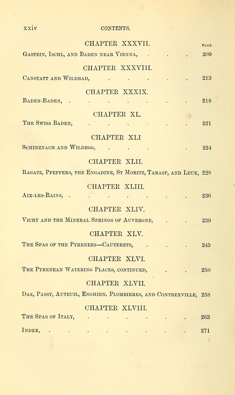 CHAPTEE XXXVII. Gastein, Ischl, and Baden near Vienna, . . . 209 CHAPTER XXXVIII. Canstatt and Wildbad, , . . . . 213 CHAPTER XXXIX. Baden-Baden, . . . . . . .218 CHAPTER XL. The Swiss Baden, , . . , . .221 CHAPTER XLI SCHINZNACH AND WiLDEGG, ... . 224 CHAPTER XLII. Rag-atz, Ppeppers, THE Engadine, St Moritz, Tarasp, and Leuk, 228 CHAPTER XLIII. Aix-les-Bains, ....... 236 CHAPTER XLIV. ViCHT AND THE MINERAL SPRINGS OP AUVERGNE, , . 239 CHAPTER XLV. ' The Spas op the Pyrenees—Cauterets, . . . 245 CHAPTER XLVI. The Pyrenean Watering Places, continued, . . 250 CHAPTER XLVII. Dax, Passy, Auteuil, Enghien, Plombieres, and Contrexville, 258 CHAPTER XLVIII. The Spas op Italy, ...... 263 Index, ........ 271