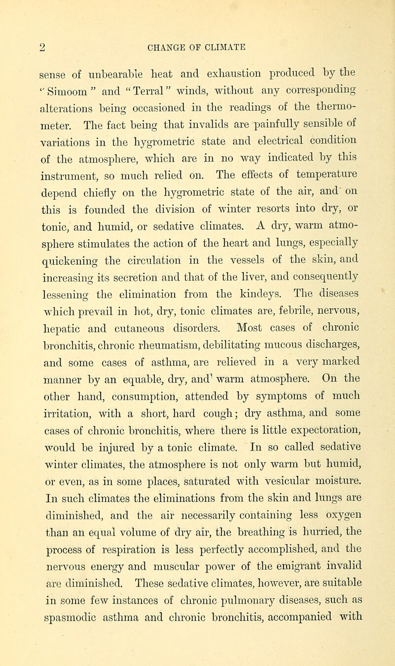 sense of unbearable heat and exhaustion produced by the  Simoom  and  Terral winds, without any corresponding alterations being occasioned in the readings of the thermo- meter. The fact being that invalids are painfully sensible of variations in the hygrometric state and electrical condition of the atmosphere, which are in no way indicated by this instrument, so much relied on. The effects of temperature depend chiefly on the hygrometric state of the air, and on this is founded the division of winter resorts into dry, or tonic, and humid, or sedative climates. A dry, warm atmo- sphere stimulates the action of the heart and lungs, especially quickening the circulation in the vessels of the skin, and increasing its secretion and that of the liver, and consequently lessening the elimination from the kindeys. The diseases which prevail in hot, dry, tonic climates are, febrile, nervous, hepatic and cutaneous disorders. Most cases of chronic bronchitis, chronic rheumatism, debilitating mucous discharges, and some cases of asthma, are relieved in a very marked manner by an equable, dry, and^ warm atmosphere. On the other hand, consumption, attended by symptoms of much irritation, with a short, hard cough; dry asthma, and some cases of chronic bronchitis, where there is little expectoration, would be inju.red by a tonic climate. In so called sedative winter climates, the atmosphere is not only warm but humid, or even, as in some places, saturated with vesicular moisture. In such climates the eliminations from the skin and lungs are diminished, and the air necessarily containing less oxygen than an equal volume of dry air, the breathing is hurried, the process of respiration is less perfectly accomplished, and the nervous energy and muscular power of the emigrant invalid are diminished. These sedative climates, however, are suitable in some few instances of chronic pulmonary diseases, such as spasmodic asthma and chronic bronchitis, accompanied with