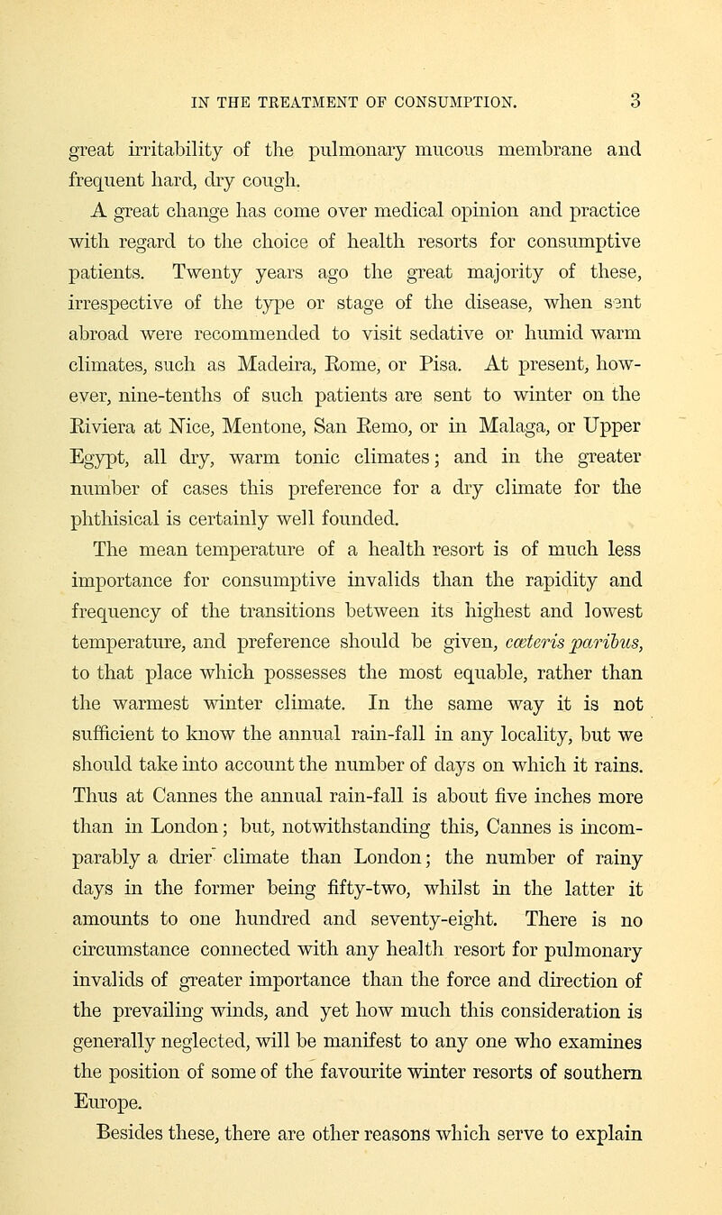 great irritability of tlie pulmonary mucous membrane and frequent hard, dry cough. A great change has come over medical opinion and practice with regard to the choice of health resorts for consumptive patients. Twenty years ago the great majority of these, irrespective of the ty^e or stage of the disease, when sent abroad were recommended to visit sedative or humid warm climates, such as Madeira, Rome, or Pisa. At present, how- ever, nine-tenths of such patients are sent to winter on the Riviera at Nice, Mentone, San Remo, or in Malaga, or Upper Egypt, all dry, warm tonic climates; and in the greater number of cases this preference for a dry climate for the phthisical is certainly well founded. The mean temperature of a health resort is of much less importance for consumptive invalids than the rapidity and frequency of the transitions between its highest and lowest temperature, and preference should be given, cceteris paribus, to that place which possesses the most equable, rather than the warmest winter climate. In the same way it is not sufficient to know the annual rain-fall in any locality, but we should take into account the number of days on which it rains. Thus at Cannes the annual rain-fall is about five inches more than in London; but, notwithstanding this, Cannes is incom- parably a drier' climate than London; the number of rainy days in the former being fifty-two, whilst in the latter it amounts to one hundred and seventy-eight. There is no circumstance connected with any health resort for pulmonary invalids of greater importance than the force and direction of the prevailing winds, and yet how much this consideration is generally neglected, will be manifest to any one who examines the position of some of the favourite winter resorts of southern Europe. Besides these, there are other reasons which serve to explain