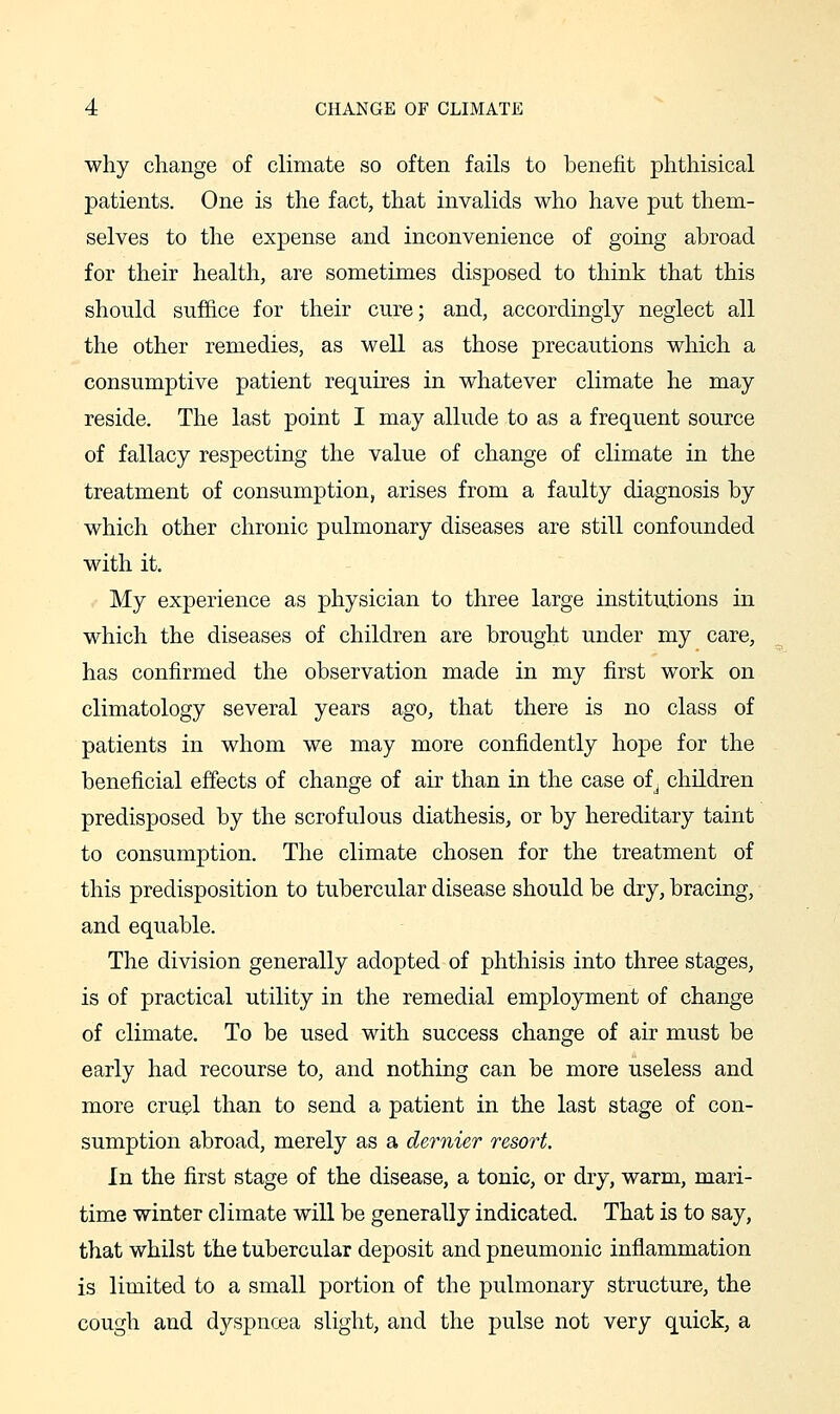 why change of climate so often fails to benefit phthisical patients. One is the fact, that invalids who have put them- selves to the expense and inconvenience of going abroad for their health, are sometimes disposed to think that this should suffice for their cure; and, accordingly neglect all the other remedies, as well as those precautions which a consumptive patient requires in whatever climate he may reside. The last point I may allude to as a frequent source of fallacy respecting the value of change of climate in the treatment of consumption, arises from a faulty diagnosis by which other chronic pulmonary diseases are still confounded with it. My experience as physician to three large institutions in which the diseases of children are brought under my care, has confirmed the observation made in my first work on climatology several years ago, that there is no class of patients in whom we may more confidently hope for the beneficial effects of change of air than in the case of^ children predisposed by the scrofulous diathesis, or by hereditary taint to consumption. The climate chosen for the treatment of this predisposition to tubercular disease should be dry, bracing, and equable. The division generally adopted of phthisis into three stages, is of practical utility in the remedial employment of change of climate. To be used with success change of air must be early had recourse to, and nothing can be more useless and more cruel than to send a patient in the last stage of con- sumption abroad, merely as a dernier resort. In the first stage of the disease, a tonic, or dry, warm, mari- time winter climate will be generally indicated. That is to say, that whilst the tubercular deposit and pneumonic inflammation is limited to a small portion of the pulmonary structure, the cough and dyspncea slight, and the pulse not very quick, a