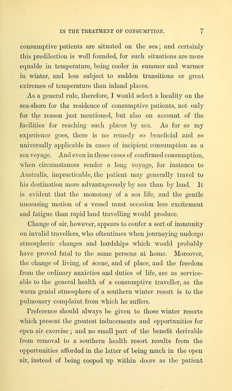 consumptive patients are situated on tlie sea; and certainly this predilection is well founded, for such situations are more equable in temperature, being cooler in summer and warmer in winter, and less subject to sudden transitions or great extremes of temperature than inland places. As a general rule, therefore, I would select a locality on the sea-shore for the residence of consumptive patients, not only for the reason just mentioned, but also on account of the facilities for reaching such places by sea. As far as my experience goes, there is no remedy so beneficial and so universally applicable in cases of incipient consumption as a sea voyage. And even in those cases of confirmed consumption, when circumstances render a long voyage, for instance to Australia, impracticable, the patient may generally travel to his destination more advantageously by sea than by land. It is evident that the monotony of a sea life, and the gentle unceasing motion of a vessel must occasion less excitement and fatigue than rapid land travelling would produce. Change of air, however, appears to confer a sort of immunity on invalid travellers, who oftentimes when journeying undergo atmospheric changes and hardships which would probably have proved fatal to the same persons at home. Moreover, the change of living, of scene, and of place, and the freedom from the ordinary anxieties and duties of life, are as service- able to the general health of a consumptive traveller, as the warm genial atmosphere of a southern winter resort is to the pulmonary complaint from which he suffers. Preference should always be given to those winter resorts which present the greatest inducements and opportunities for open air exercise; and no small part of the benefit derivable from removal to a southern health resort results from the opportunities afforded in the latter of being much in the open air, instead of being cooped up within doors as the patient