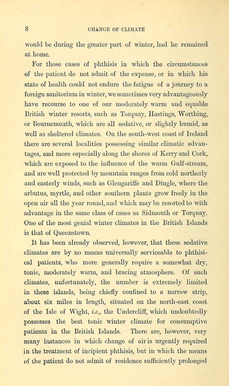 would be during the greater part of winter, had he remained at home. For those cases of phthisis in which the circumstances of the patient do not admit of the expense, or in which his state of health could not endure the fatigue of a journey to a foreign sanitorium in winter, we sometimes very advantageously have recourse to one of our moderately warm and equable British winter resorts, such as Torquay, Hastings, Worthing, or Bournemouth, which are all sedative, or slightly humid, as well as sheltered climates. On the south-west coast of Ireland there are several localities possessing similar climatic advan- tages, and more especially along the shores of Kerry and Cork, which are exposed to the influence of the warm Gulf-stream, and are well protected by mountain ranges from cold northerly and easterly winds, such as Glengariffe and Dingle, where the arbutus, myrtle, and other southern plants grow freely in the open air all the year round, and wliich may be resorted to with advantage in the same class of cases as Sidmouth or Torquay. One of the most genial winter climates in the British Islands is that of Queenstown. It has been already observed, however, that these sedative climates are by no means universally serviceable to phthisi- cal patients, who more generally require a somewhat dry, tonic, moderately warm, and bracing atmosphere. Of such climates, unfortunately, the number is extremely limited in these islands, being chiefly confined to a narrow strip, about six miles in length, situated on the north-east coast of the Isle of Wight, i.e., the UndercHff, which undoubtedly possesses the best tonic winter climate for consumptive patients in the British Islands. There are, however, very many instances in which change of air is urgently required in the treatment of incipient phthisis, but in which the means of the patient do not admit of residence sufficiently prolonged