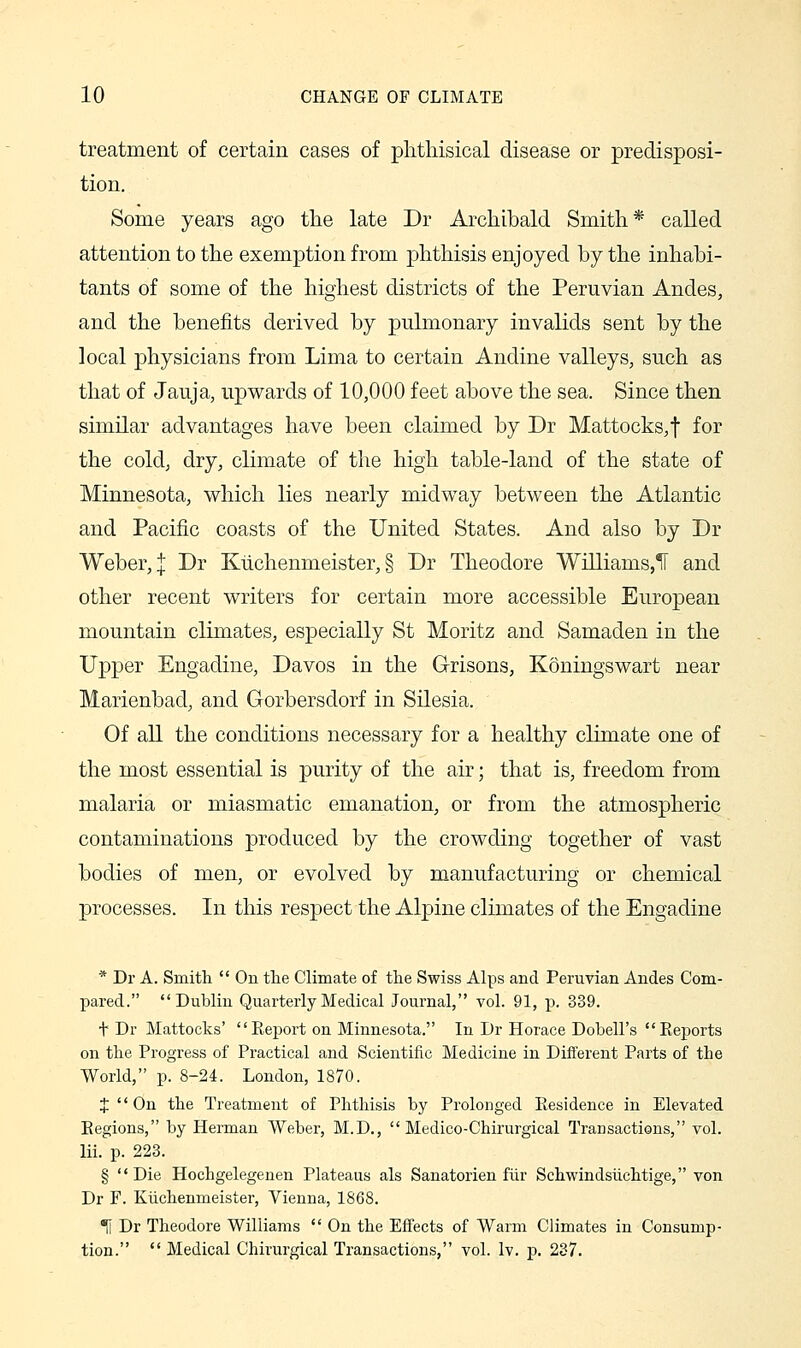 treatment of certain cases of phthisical disease or predisposi- tion. Some years ago the late Dr Archibald Smith* called attention to the exemption from phthisis enjoyed by the inhabi- tants of some of the highest districts of the Peruvian Andes, and the benefits derived by puhnonary invalids sent by the local physicians from Lima to certain Andine valleys, such as that of Jauja, upwards of 10,000 feet above the sea. Since then similar advantages have been claimed by Dr Mattocks, f for the cold, dry, climate of the high table-land of the state of Minnesota, which lies nearly midway between the Atlantic and Pacific coasts of the United States. And also by Dr Weber, I Dr Kiichenmeister, § Dr Theodore Williams,^ and other recent writers for certain more accessible European mountain climates, especially St Moritz and Samaden in the Upper Engadine, Davos in the Grisons, Koningswart near Marienbad, and Gorbersdorf in Silesia. Of all the conditions necessary for a healthy climate one of the most essential is purity of the air; that is, freedom from malaria or miasmatic emanation, or from the atmospheric contaminations produced by the crowding together of vast bodies of men, or evolved by manufacturing or chemical processes. In this respect the Alpine climates of the Engadine * Dr A. Smith  On the Climate of the Swiss Alps and Peruvian Andes Com- pared. Dublin Quarterly Medical Journal, vol. 91, p. 339. t Dr Mattocks' Report on Minnesota. In Dr Horace Dobell's Reports on the Progress of Practical and Scientific Medicine in Different Parts of the World, p. 8-24. London, 1870. J  On the Treatment of Phthisis by Prolonged Residence in Elevated Regions, by Herman Weber, M.D.,  Medico-Chirurgical Transactions, vol. lii. p. 223. § Die Hochgelegenen Plateaus als Sanatorien fiir Schwindsiichtige, von Dr F. Kiichenmeister, Vienna, 1868. 1i Dr Theodore Williams  On the Effects of Warm Climates in Consump- tion.  Medical Chirurgical Transactions, vol. Iv. p. 237.