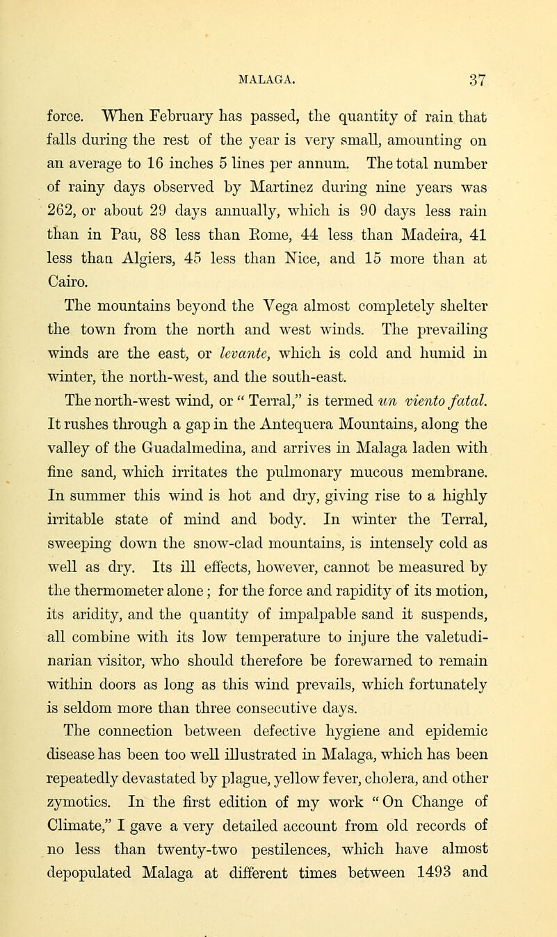 force. Wlien February has passed, the quantity of rain that falls during the rest of the year is very small, amounting on an average to 16 inches 5 lines per annum. The total number of rainy days observed by Martinez during nine years was 262, or about 29 days annually, which is 90 days less rain than in Pau, 88 less than Eome, 44 less than Madeira, 41 less than Algiers, 45 less than Nice, and 15 more than at Cairo, The mountains beyond the Vega almost completely shelter the town from the north and west winds. The prevailuig winds are the east, or levante, which is cold and humid in winter, the north-west, and the south-east. The north-west wind, or  Terral, is termed un viento fatal. It rushes through a gap in the Antequera Mountains, along the valley of the Guadalmedina, and arrives in Malaga laden with fine sand, which irritates the pulmonary mucous membrane. In summer this wind is hot and dry, giving rise to a highly irritable state of mind and body. In winter the Terral, sweeping down the snow-clad mountains, is intensely cold as well as dry. Its ill effects, however, cannot be measured by the thermometer alone; for the force and rapidity of its motion, its aridity, and the quantity of impalpable sand it suspends, all combine with its low temperature to injure the valetudi- narian visitor, who should therefore be forewarned to remain within doors as long as this wind prevails, which fortunately is seldom more than three consecutive days. The connection between defective hygiene and epidemic disease has been too well illustrated in Malaga, which has been repeatedly devastated by plague, yellow fever, cholera, and other zymotics. In the first edition of my work On Change of Climate, I gave a very detailed account from old records of no less than twenty-two pestilences, which have almost depopulated Malaga at different times between 1493 and