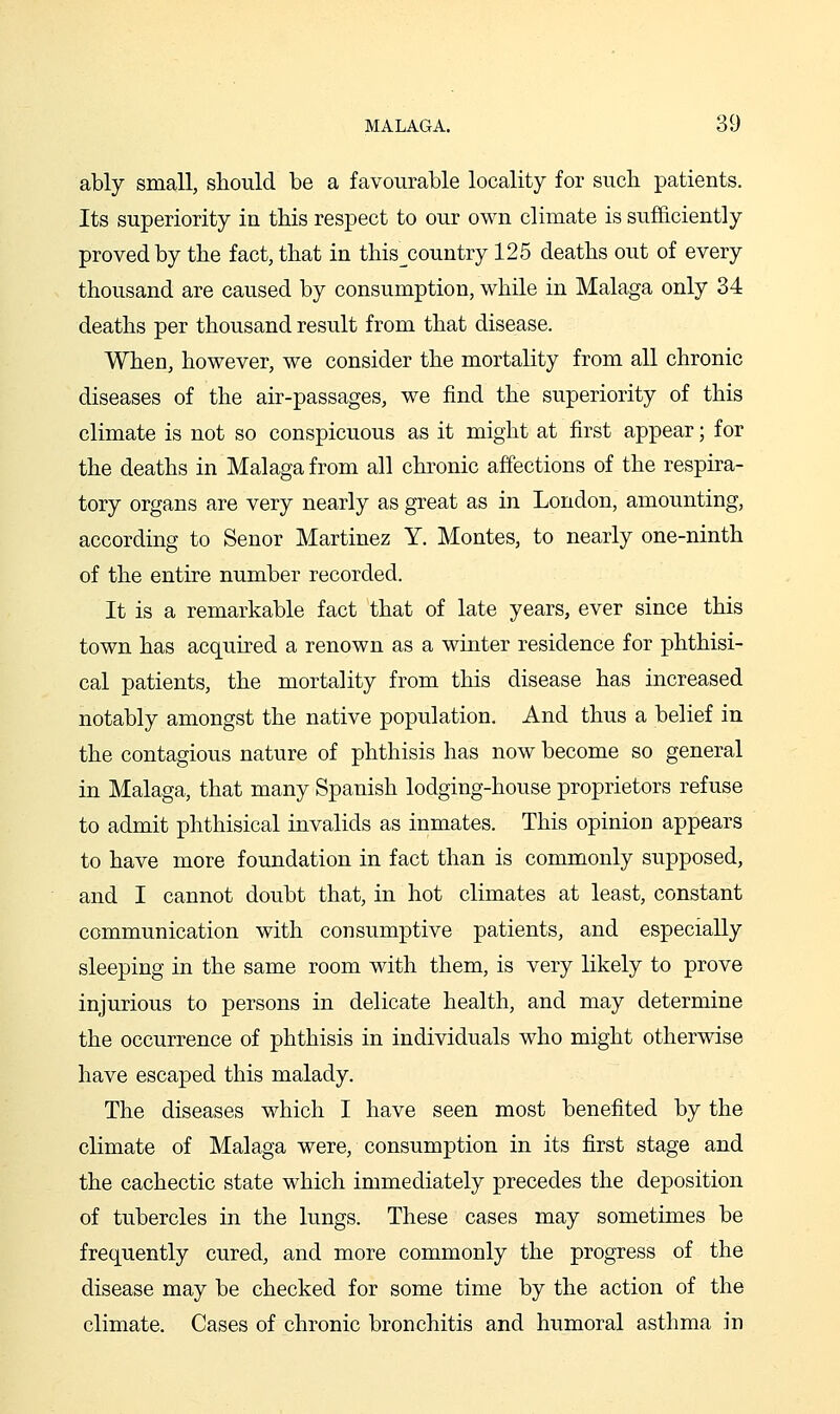 ably small, should be a favourable locality for sucli patients. Its superiority in this respect to our own climate is sufliciently proved by the fact, that in this^country 125 deaths out of every thousand are caused by consumption, while in Malaga only 34 deaths per thousand result from that disease. When, however, we consider the mortality from all chronic diseases of the air-passages, we find the superiority of this climate is not so conspicuous as it might at first appear; for the deaths in Malaga from all chronic affections of the respira- tory organs are very nearly as great as in London, amounting, according to Senor Martinez Y. Montes, to nearly one-ninth of the entire number recorded. It is a remarkable fact that of late years, ever since this town has acq[uired a renown as a winter residence for phthisi- cal patients, the mortality from this disease has increased notably amongst the native population. And thus a belief in the contagious nature of phthisis has now become so general in Malaga, that many Spanish lodging-house proprietors refuse to admit phthisical invalids as inmates. This opinion appears to have more foundation in fact than is commonly supposed, and I cannot doubt that, in hot climates at least, constant communication with consumptive patients, and especially sleeping in the same room with them, is very likely to prove injurious to persons in delicate health, and may determine the occurrence of phthisis in individuals who might otherwise have escaped this malady. The diseases which I have seen most benefited by the climate of Malaga were, consumption in its first stage and the cachectic state which immediately precedes the deposition of tubercles in the lungs. These cases may sometimes be frequently cured, and more commonly the progress of the disease may be checked for some time by the action of the climate. Cases of chronic bronchitis and humoral asthma in
