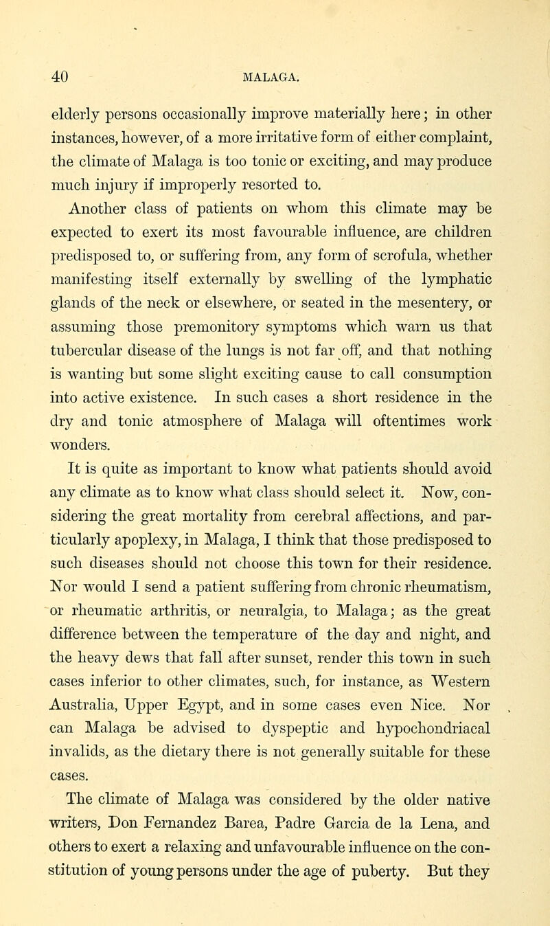 elderly persons occasionally improve materially here; in other instances, however, of a more irritative form of either complaint, the climate of Malaga is too tonic or exciting, and may produce much injury if improperly resorted to. Another class of patients on whom this climate may be expected to exert its most favourable influence, are children predisposed to, or suffering from, any form of scrofula, whether manifesting itself externally by swelling of the lymphatic glands of the neck or elsewhere, or seated in the mesentery, or assuming those premonitory symptoms which warn us that tubercular disease of the lungs is not far off, and that nothing is wanting but some slight exciting cause to call consumption into active existence. In such cases a short residence in the dry and tonic atmosphere of Malaga will oftentimes work wonders. It is quite as important to know what patients should avoid any climate as to know what class should select it, Now, con- sidering the great mortality from cerebral affections, and par- ticularly apoplexy, in Malaga, I think that those predisposed to such diseases should not choose this town for their residence. Nor would I send a patient suffering from chronic rheumatism, or rheumatic arthritis, or neuralgia, to Malaga; as the great difference between the temperature of the day and night, and the heavy dews that fall after sunset, render this town in such cases inferior to other climates, such, for instance, as Western Australia, Upper Egypt, and in some cases even Nice. Nor can Malaga be advised to dyspeptic and hypochondriacal invalids, as the dietary there is not generally suitable for these cases. The climate of Malaga was considered by the older native writers, Don Fernandez Barea, Padre Garcia de la Lena, and others to exert a relaxing and unfavourable influence on the con- stitution of young persons under the age of puberty. But they