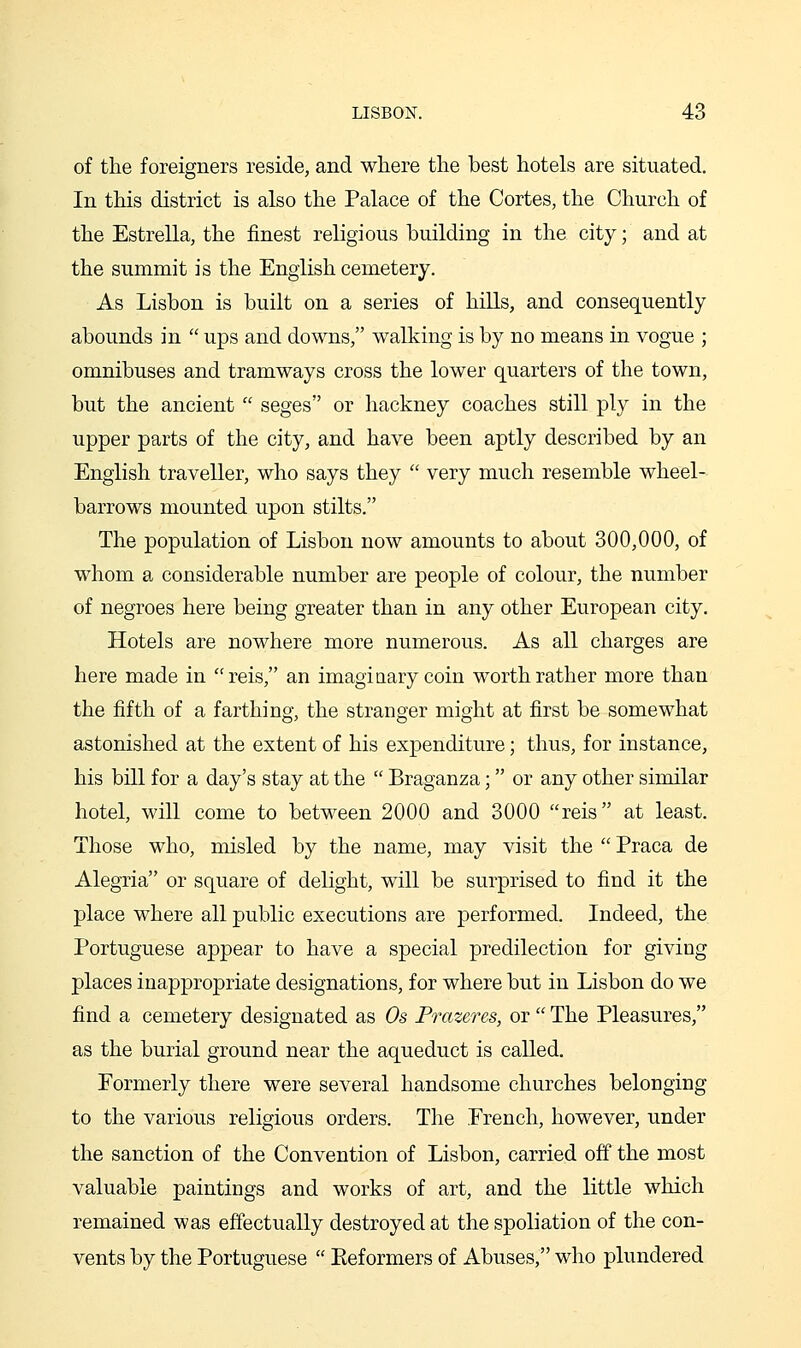 of the foreigners reside, and where the best hotels are situated. In this district is also the Palace of the Cortes, the Church of the Estrella, the finest religious building in the city; and at the summit is the English cemetery. As Lisbon is built on a series of hills, and consequently abounds in  ups and downs, walking is by no means in vogue ; omnibuses and tramways cross the lower quarters of the town, but the ancient  seges or hackney coaches still ply in the upper parts of the city, and have been aptly described by an English traveller, who says they  very much resemble wheel- barrows mounted upon stilts. The population of Lisbon now amounts to about 300,000, of whom a considerable number are people of colour, the number of negroes here being greater than in any other European city. Hotels are nowhere more numerous. As all charges are here made in reis, an imaginary coin worth rather more than the fifth of a farthing, the stranger might at first be somewhat astonished at the extent of his expenditure; thus, for instance, his bill for a day's stay at the  Braganza; or any other similar hotel, will come to between 2000 and 3000 reis at least. Those who, misled by the name, may visit the  Praca de Alegria or square of delight, will be surprised to find it the place where all public executions are performed. Indeed, the Portuguese appear to have a special predilection for giving places inappropriate designations, for where but in Lisbon do we find a cemetery designated as Os Frazeres, or  The Pleasures, as the burial ground near the aqueduct is called. Formerly there were several handsome churches belonging to the various religious orders. The French, however, under the sanction of the Convention of Lisbon, carried off the most valuable paintings and works of art, and the little which remained was effectually destroyed at the spoliation of the con- vents by the Portuguese  Eeformers of Abuses, who plundered