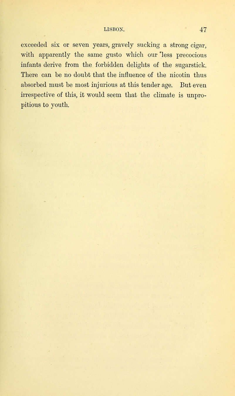 exceeded six or seven years, gravely sucking a strong cigar, with apparently the same gusto which our 'less precocious infants derive from the forbidden delights of the sugarstick. There can be no doubt that the influence of the nicotin thus absorbed must be most injurious at this tender age. But even irrespective of this, it would seem that the climate is unpro- pitious to youth.