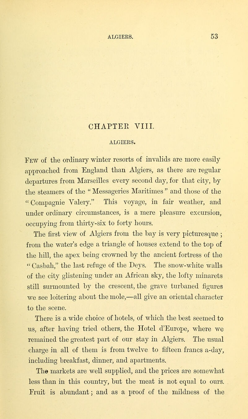 CHAPTEE VIII. ALGIEES. Few of the ordinary winter resorts of invalids are more easily approached from England than Algiers, as there are regular departures from Marseilles every second day, for that city, by the steamers of the  Messageries Maritimes  and those of the  Compagnie Yalery. This voyage, in fair weather, and under ordinary circumstances, is a mere pleasure excursion, occupying from thirty-six to forty hours. The first view of Algiers from the bay is very picturesque ; from the water's edge a triangle of houses extend to the top of the hill, the apex being crowned by the ancient fortress of the  Casbah, the last refuge of the Deys. The snow-white walls of the city glistening under an African sky, the lofty minarets still surmounted by the crescent, the grave turbaned figures we see loitering about the mole,—all give an oriental character to the scene. There is a wide choice of hotels, of which the best seemed to us, after having tried others, the Hotel d'Europe, where we remained the greatest part of our stay in Algiers. The usual charge in all of them is from twelve to fifteen francs a-day, including breakfast, dinner, and apartments. The markets are well supplied, and the prices are somewhat less than in this country, but the meat is not equal to ours. Fruit is abundant; and as a proof of the mildness of the