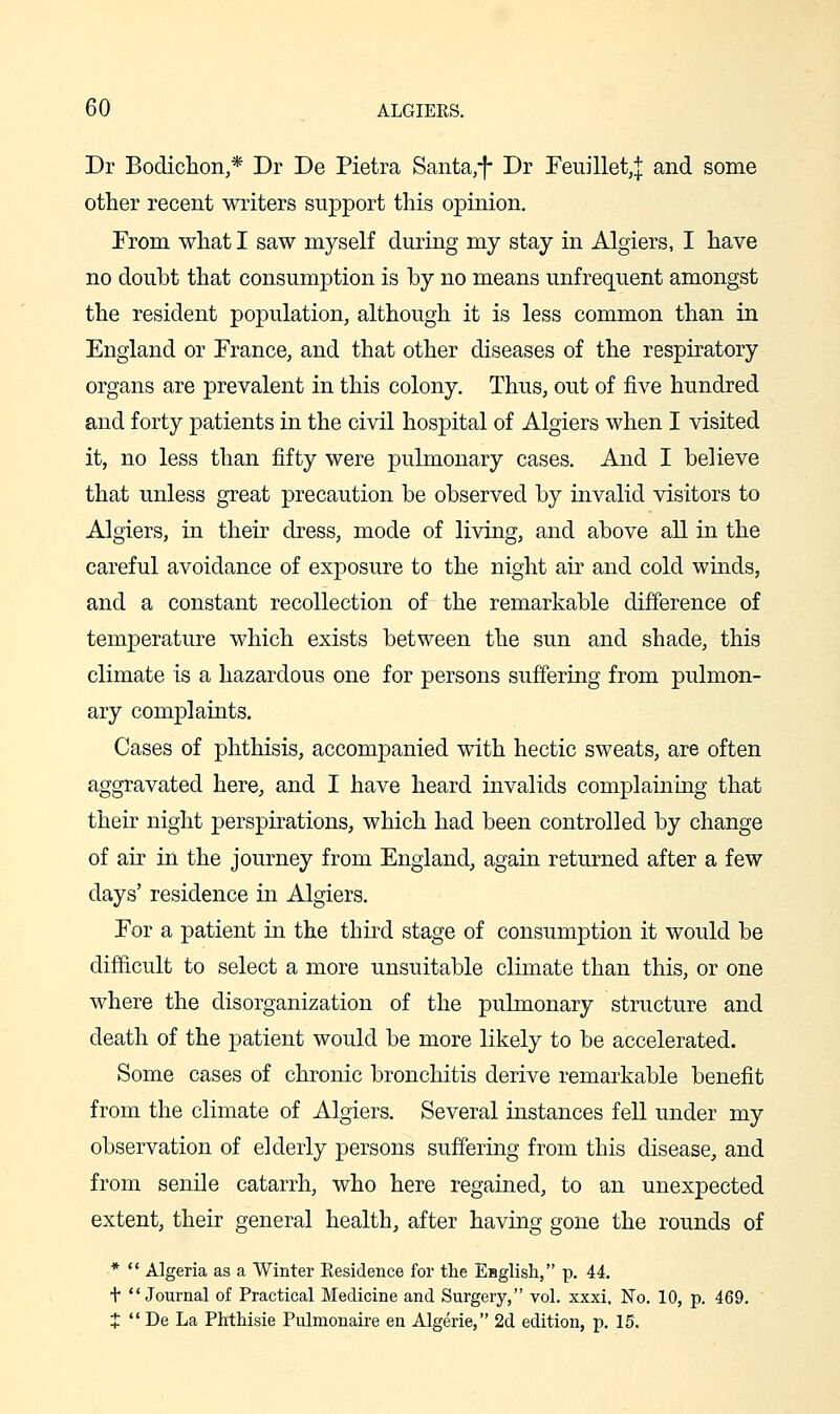 Dr Bodichon,* Dr De Pietra Santa,-}- Dr Feuillet,! and some other recent writers support this opinion. From what I saw myself during my stay in Algiers, I have no doubt that consumption is by no means unfrequent amongst the resident population, although it is less common than in England or France, and that other diseases of the respiratory organs are prevalent in this colony. Thus, out of five hundred and forty patients in the civil hospital of Algiers when I visited it, no less than fifty were pulmonary cases. And I believe that unless great precaution be observed by invalid visitors to Algiers, in their dress, mode of living, and above all in the careful avoidance of exposure to the night air and cold winds, and a constant recollection of the remarkable difference of temperature which exists between the sun and shade, this climate is a hazardous one for persons suffering from pulmon- ary complaints. Cases of phthisis, accompanied with hectic sweats, are often aggravated here, and I have heard invalids complaining that their night perspirations, which had been controlled by change of air in the journey from England, again returned after a few days' residence in Algiers. For a patient in the third stage of consumption it would be difficult to select a more unsuitable climate than this, or one where the disorganization of the pulmonary structure and death of the patient would be more likely to be accelerated. Some cases of chronic bronchitis derive remarkable benefit from the climate of Algiers. Several instances fell under my observation of elderly persons suffering from this disease, and from senile catarrh, who here regained, to an unexpected extent, their general health, after having gone the rounds of *  Algeria as a Winter Eesidence for the English, p. 44. t Journal of Practical Medicine and Surgery, vol. xxxi, No. 10, p. 469. J  De La Phthisie Pulmonaire en Algerie, 2d edition, p. 15.