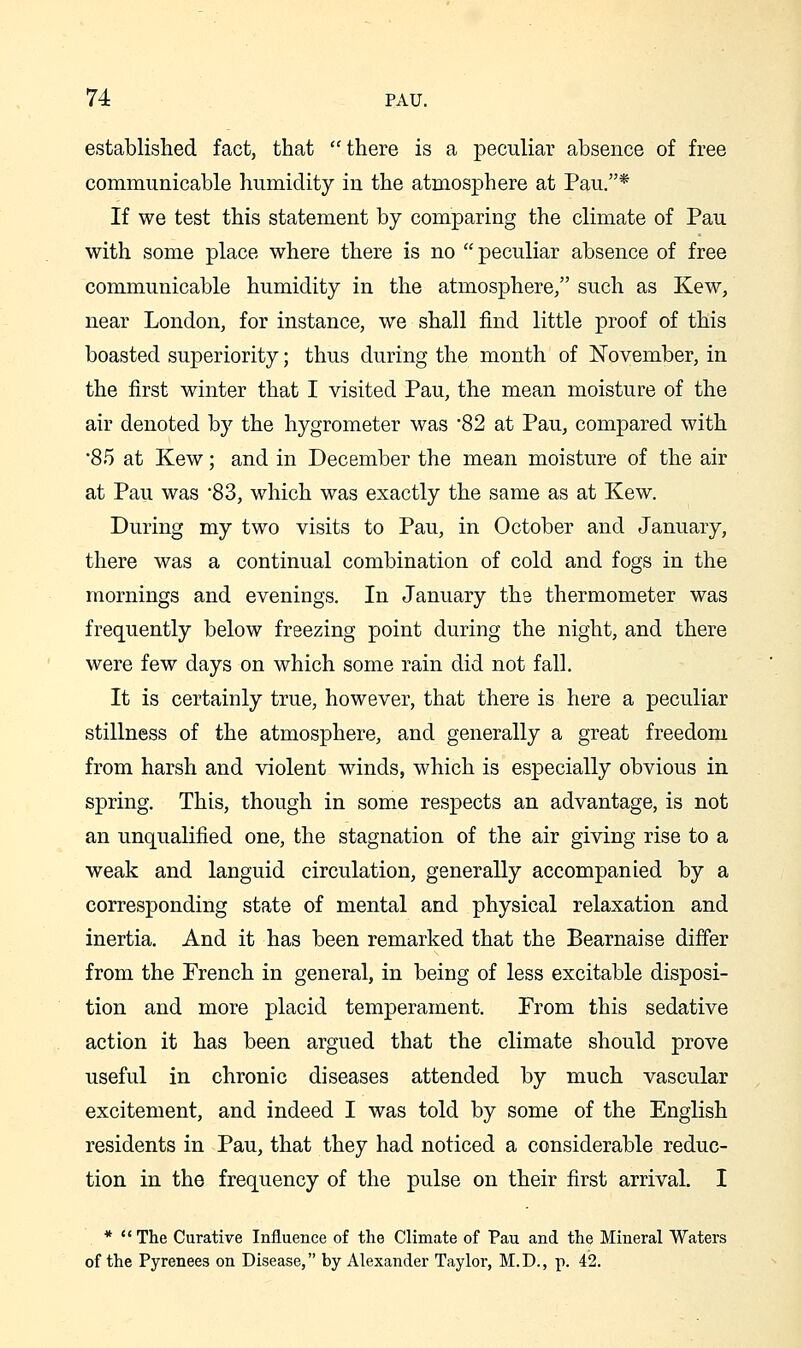 established fact, that there is a peculiar absence of free communicable humidity in the atmosphere at Pan.* If we test this statement by comparing the climate of Pan with some place where there is no  peculiar absence of free communicable humidity in the atmosphere, such as Kew, near London, for instance, we shall find little proof of this boasted superiority; thus during the month of November, in the first winter that I visited Pau, the mean moisture of the air denoted by the hygrometer was 82 at Pau, compared with •85 at Kew; and in December the mean moisture of the air at Pau was 83, which was exactly the same as at Kew. During my two visits to Pau, in October and January, there was a continual combination of cold and fogs in the mornings and evenings. In January the thermometer was frequently below freezing point during the night, and there were few days on which some rain did not fall. It is certainly true, however, that there is here a peculiar stillness of the atmosphere, and generally a great freedom from harsh and violent winds, which is especially obvious in spring. This, though in some respects an advantage, is not an unqualified one, the stagnation of the air giving rise to a weak and languid circulation, generally accompanied by a corresponding state of mental and physical relaxation and inertia. And it has been remarked that the Bearnaise differ from the French in general, in being of less excitable disposi- tion and more placid temperament. From this sedative action it has been argued that the climate should prove useful in chronic diseases attended by much vascular excitement, and indeed I was told by some of the English residents in Pau, that they had noticed a considerable reduc- tion in the frequency of the pulse on their first arrival. I * The Curative Influence of the Climate of Pau and the Mineral Waters of the Pyrenees on Disease, by Alexander Taylor, M.D., p. 42.