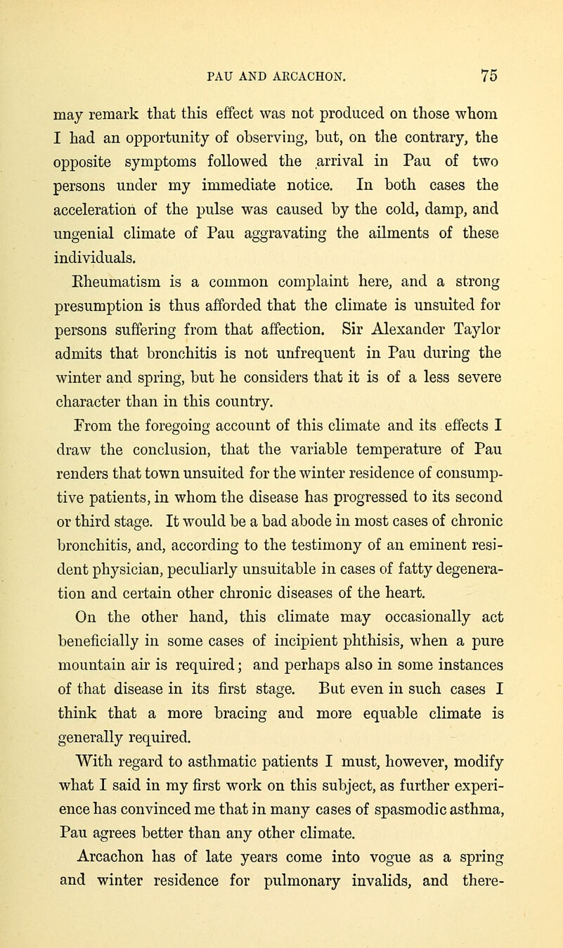 may remark that this effect was not produced on those whom I had an opportunity of observing, but, on the contrary, the opposite symptoms followed the arrival in Pau of two persons under my immediate notice. In both cases the acceleration of the pulse was caused by the cold, damp, and ungenial climate of Pau aggravating the ailments of these individuals. Eheumatism is a common complaint here, and a strong presumption is thus afforded that the climate is unsuited for persons suffering from that affection. Sir Alexander Taylor admits that bronchitis is not unfrequent in Pau during the winter and spring, but he considers that it is of a less severe character than in this country. Prom the foregoing account of this climate and its effects I draw the conclusion, that the variable temperature of Pau renders that town unsuited for the winter residence of consump- tive patients, in whom the disease has progressed to its second or third stage. It would be a bad abode in most cases of chronic bronchitis, and, according to the testimony of an eminent resi- dent physician, peculiarly unsuitable in cases of fatty degenera- tion and certain other chronic diseases of the heart. On the other hand, this climate may occasionally act beneficially in some cases of incipient phthisis, when a pure mountain air is required; and perhaps also in some instances of that disease in its first stage. But even in such cases I think that a more bracing and more equable climate is generally required. With regard to asthmatic patients I must, however, modify what I said in my first work on this subject, as further experi- ence has convinced me that in many cases of spasmodic asthma, Pau agrees better than any other climate. Arcachon has of late years come into vogue as a spring and winter residence for pulmonary invalids, and there-