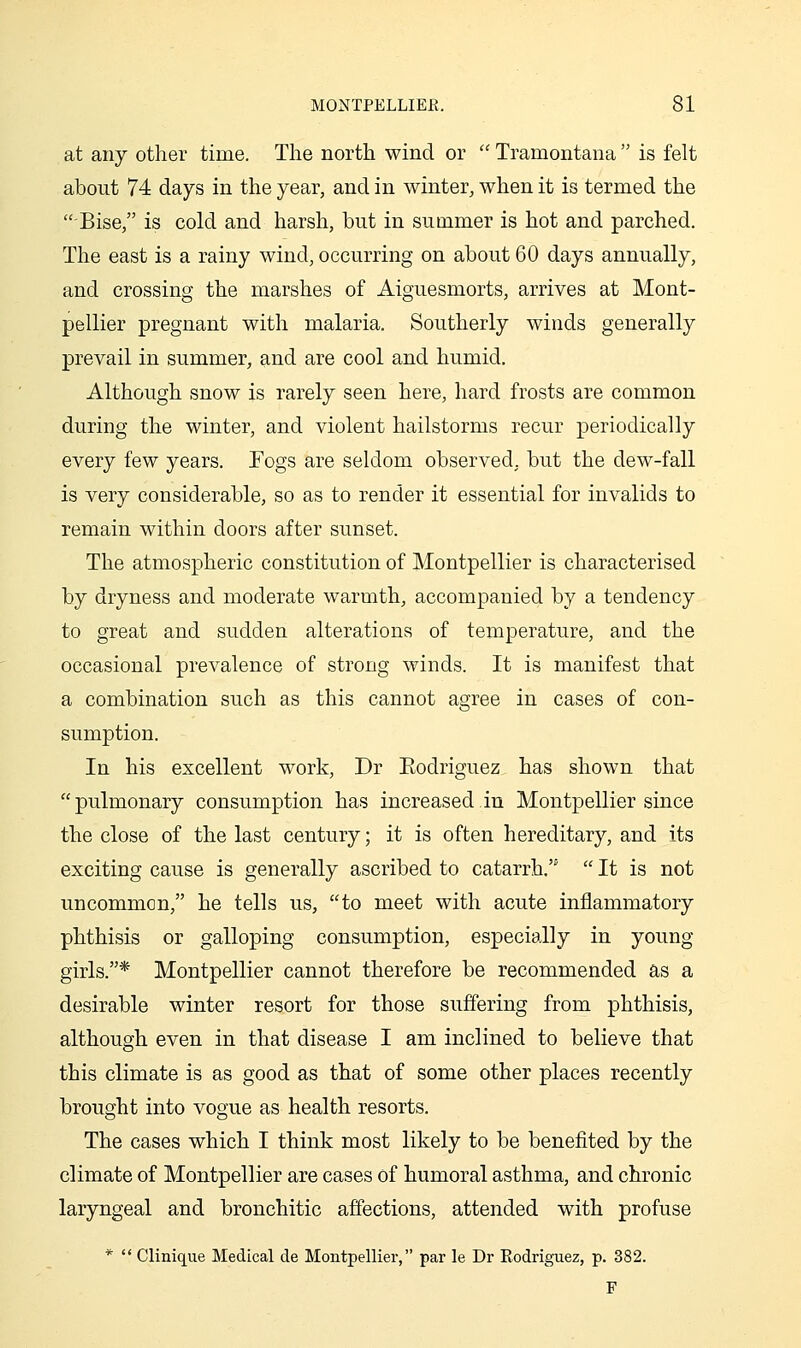 at any other time. The north wind or  Tramontana  is felt about 74 days in the year, and in winter, when it is termed the Bise, is cold and harsh, but in summer is hot and parched. The east is a rainy wind, occurring on about 60 days annually, and crossing the marshes of Aiguesmorts, arrives at Mont- pellier pregnant with malaria. Southerly winds generally prevail in summer, and are cool and humid. Although snow is rarely seen here, hard frosts are common during the winter, and violent hailstorms recur periodically every few years. Fogs are seldom observed, but the dew-fall is very considerable, so as to render it essential for invalids to remain within doors after sunset. The atmospheric constitution of Montpellier is characterised by dryness and moderate warmth, accompanied by a tendency to great and sudden alterations of temperature, and the occasional prevalence of strong winds. It is manifest that a combination such as this cannot agree in cases of con- sumption. In his excellent work, Dr Eodriguez has shown that pulmonary consumption has increased in Montpellier since the close of the last century; it is often hereditary, and its exciting cause is generally ascribed to catarrh.  It is not uncommon, he tells us, to meet with acute inflammatory phthisis or galloping consumption, especially in young girls.* Montpellier cannot therefore be recommended as a desirable winter resort for those suffering from phthisis, although even in that disease I am inclined to believe that this climate is as good as that of some other places recently brought into vogue as health resorts. The cases which I think most likely to be benefited by the climate of Montpellier are cases of humoral asthma, and chronic laryngeal and bronchitic affections, attended with profuse *  Clinique Medical de Montpellier, par le Dr Rodriguez, p. 382. F