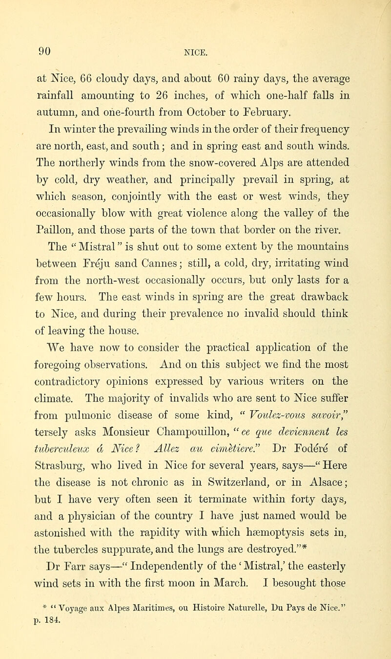 at Nice, 66 cloudy days, and about 60 rainy days, the average rainfall amounting to 26 inches, of which one-half falls in autumn, and one-fourth from October to February. In winter the prevailing winds in the order of their frequency are north, east, and south; and in spring east and south winds. The northerly winds from the snow-covered Alps are attended by cold, dry weather, and principally prevail in spring, at which season, conjointly with the east or west winds, they occasionally blow with great violence along the valley of the Paillon, and those parts of the town that border on the river. The  Mistral is shut out to some extent by the mountains between Freju sand Cannes; still, a cold, dry, irritating wind from the north-west occasionally occurs, but only lasts for a few hours. The east winds in spring are the great drawback to Mce, and during their prevalence no invalid should think of leaving the house. We have now to consider the practical application of the foregoing observations. And on this subject we find the most contradictory opinions expressed by various writers on the climate. The majority of invalids who are sent to Mce suffer from pulmonic disease of some kind,  Voulez-vous savoir tersely asks Monsieur Champouillon,  ce que deviennent Us tuhercuUux d Nice ? Allez au cimetiere. Dr Fodere of Strasburg, who lived in Mce for several years, says— Here the disease is not chronic as in Switzerland, or in Alsace; but I have very often seen it terminate within forty days, and a physician of the country I have just named would be astonished with the rapidity with which haemoptysis sets in, the tubercles suppurate, and the lungs are destroyed.* Dr Farr says— Independently of the' Mistral,' the easterly wind sets in with the first moon in March. I besought those * Voyage aux Alpes Maritimes, ou Histoire Naturelle, Uu Pays de Nice. p. 184.