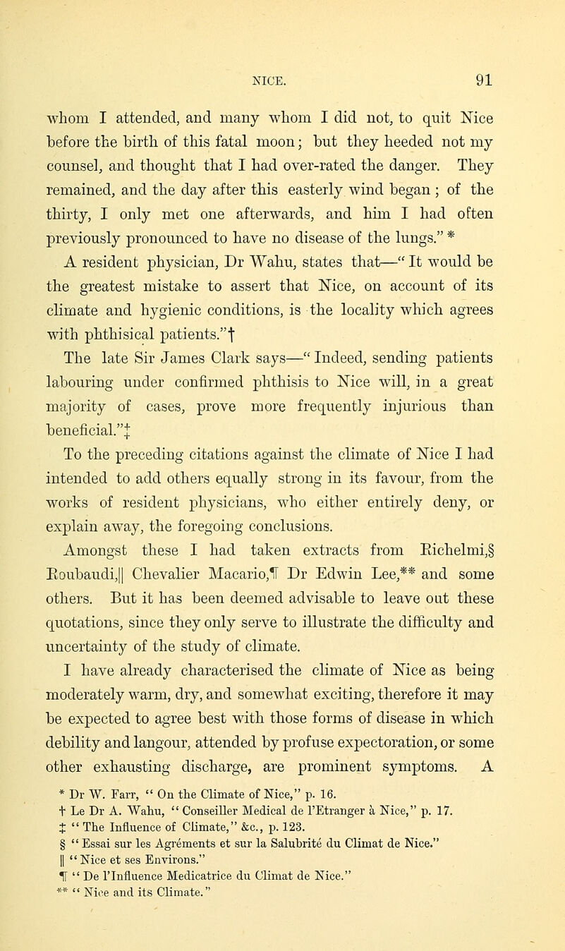 whom I attended, and many whom I did not, to quit Nice before the birth of this fatal moon; but they heeded not my counsel, and thought that I had over-rated the danger. They remained, and the day after this easterly wind began ; of the thirty, I only met one afterwards, and him I had often previously pronounced to have no disease of the lungs. * A resident physician, Dr Wahu, states that— It would be the greatest mistake to assert that Nice, on account of its climate and hygienic conditions, is the locality which agrees with phthisical patients.! The late Sir James Clark says— Indeed, sending patients labouring under confirmed phthisis to Nice will, in a great majority of cases, prove more frequently injurious than beneficial.! To the preceding citations against the climate of Nice I had intended to add others equally strong in its favour, from the works of resident physicians, who either entirely deny, or explain away, the foregoing conclusions. Amongst these I had taken extracts from Eichelmi,§ Eoubaudi,|| Chevalier Macario,ir Dr Edwin Lee,** and some others. But it has been deemed advisable to leave out these quotations, since they only serve to illustrate the difficulty and uncertainty of the study of climate. I have already characterised the climate of Nice as being moderately warm, dry, and somewhat exciting, therefore it may be expected to agree best with those forms of disease in which debility and langour, attended by profuse expectoration, or some other exhausting discharge, are prominent symptoms. A * Dr W. Farr,  On the Climate of Nice, p. 16. t Le Dr A. Wahu,  Conseiller Medical de I'Etranger a Nice, p. 17. +  The Influence of Climate, &c., p. 123. §  Essai sur les Agrements et sur la Salubrite du Climat de Nice. II Nice et ses Environs. H  De rinfluence Medicatrice du Climat de Nice. **  Nice and its Climate.
