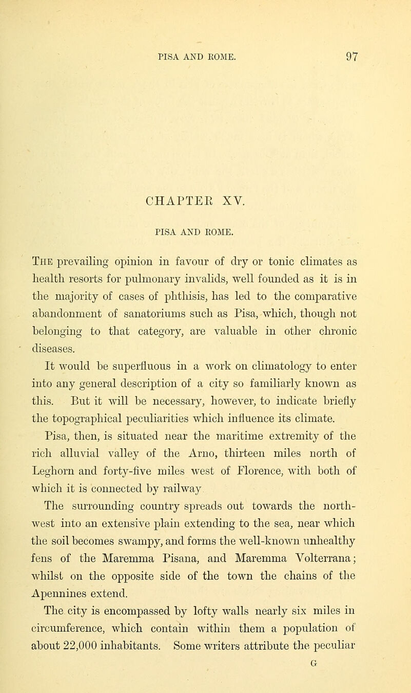 CHAPTEE XV. PISA AND ROME. The prevailing opinion in favour of dry or tonic climates as health resorts for pulmonary invalids, well founded as it is in the majority of cases of phthisis, has led to the comparative ahandonment of sanatoriums such as Pisa, which, though not belonging to that category, are valuable in other chronic diseases. It would be superfluous in a work on climatology to enter into any general description of a city so familiarly known as this. But it will be necessary, however, to indicate briefly the topographical peculiarities which influence its climate. Pisa, then, is situated near the maritime extremity of the rich alluvial valley of the Arno, thirteen miles north of Leghorn and forty-five miles west of Florence, with both of which it is connected by railway. The surrounding country spreads out towards the north- west into an extensive plain extending to the sea, near which the soil becomes swampy, and forms the well-known unhealthy fens of the Maremma Pisana, and Maremma Volterrana; whilst on the opposite side of the town the chains of the Apennines extend. The city is encompassed by lofty walls nearly six miles in circumference, which contain within them a population of about 22,000 inhabitants. Some writers attribute the peculiar G