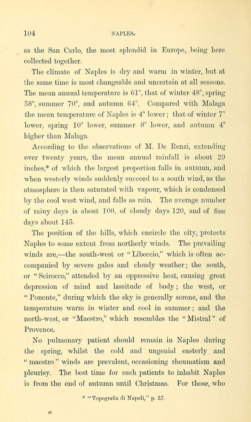 as the San Carlo, the most splendid in Europe, being here collected together, The climate of Naples is dry and warm in winter, but at the same time is most changeable and uncertain at all seasons. The mean annual temperature is 61°, that of winter 48°, spring 58°, summer 70°, and autumn 64°. Compared with Malaga the mean temperature of Naples is 4° lower; that of winter 7° lower, spring 10° lower, summer 8° lower, and autumn 4° higher than Malaga. According to the observations of M. De Eenzi, extending over twenty years, the mean annual rainfall is about 29 inches,* of which the largest proportion falls in autumn, and when westerly winds suddenly succeed to a south wind, as the atmosphere is then saturated with vapour, which is condensed by the cool west wind, and falls as rain. The average number of rainy days is about 100, of cloudy days 120, and of fine days about 145. The position of the hills, which encircle the city, protects Naples to some extent from northerly winds. The prevailing winds are,—the south-west or Libeccio, which is often ac- companied by severe gales and cloudy weather; the south, or  Scirocco, attended by an oppressive heat, causing great depression of mind and lassitude of body; the west, or  Ponente, during which the sky is generally serene, and the temperature warm in winter and cool in summer; and the north-west, or Maestro, which resembles the Mistral of Provence. No pulmonary patient should remain in Naples during the spring, whilst the cold and ungenial easterly and  maestro  winds are prevalent, occasioning rheumatism and pleurisy. The best time for such patients to inhabit Naples is from the end of autumn until Christmas. For those, who * Topografia di Napoli, p. 57.