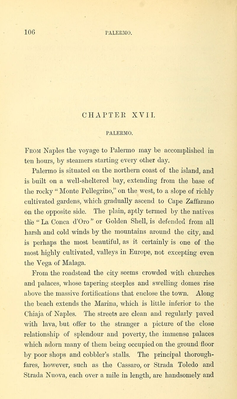 CHAPTEE XVII. PALERMO. From Naples the voyage to Palermo may be accomplished in ten hours, by steamers starting every other day. Palermo is situated on the northern coast of the island, and is built on a well-sheltered bay, extending from the base of the rocky  Monte Pellegrino, on the west, to a slope of richly cultivated gardens, which gradually ascend to Cape Zaffarano on the opposite side. The plain, aptly termed by the natives the  La Conca d'Oro  or Golden Shell, is defended from all harsh and cold winds by the mountains around the city, and is perhaps the most beautiful, as it certainly is one of the most highly cultivated, valleys in Europe, not excepting even the Vega of Malaga. From the roadstead the city seems crowded with churches and palaces, whose tapering steeples and swelling domes rise above the massive fortifications that enclose the town. Along the beach extends the Marina, which is little inferior to the Chiaja of Naples. The streets are clean and regularly paved with lava, but offer to the stranger a picture of the close relationship of splendour and poverty, the immense palaces which adorn many of them being occupied on the ground floor by poor shops and cobbler's stalls. The principal thorough- fares, however, such as the Cassaro, or Strada Toledo and Strada Nuova, each over a mile in length, are handsomely and