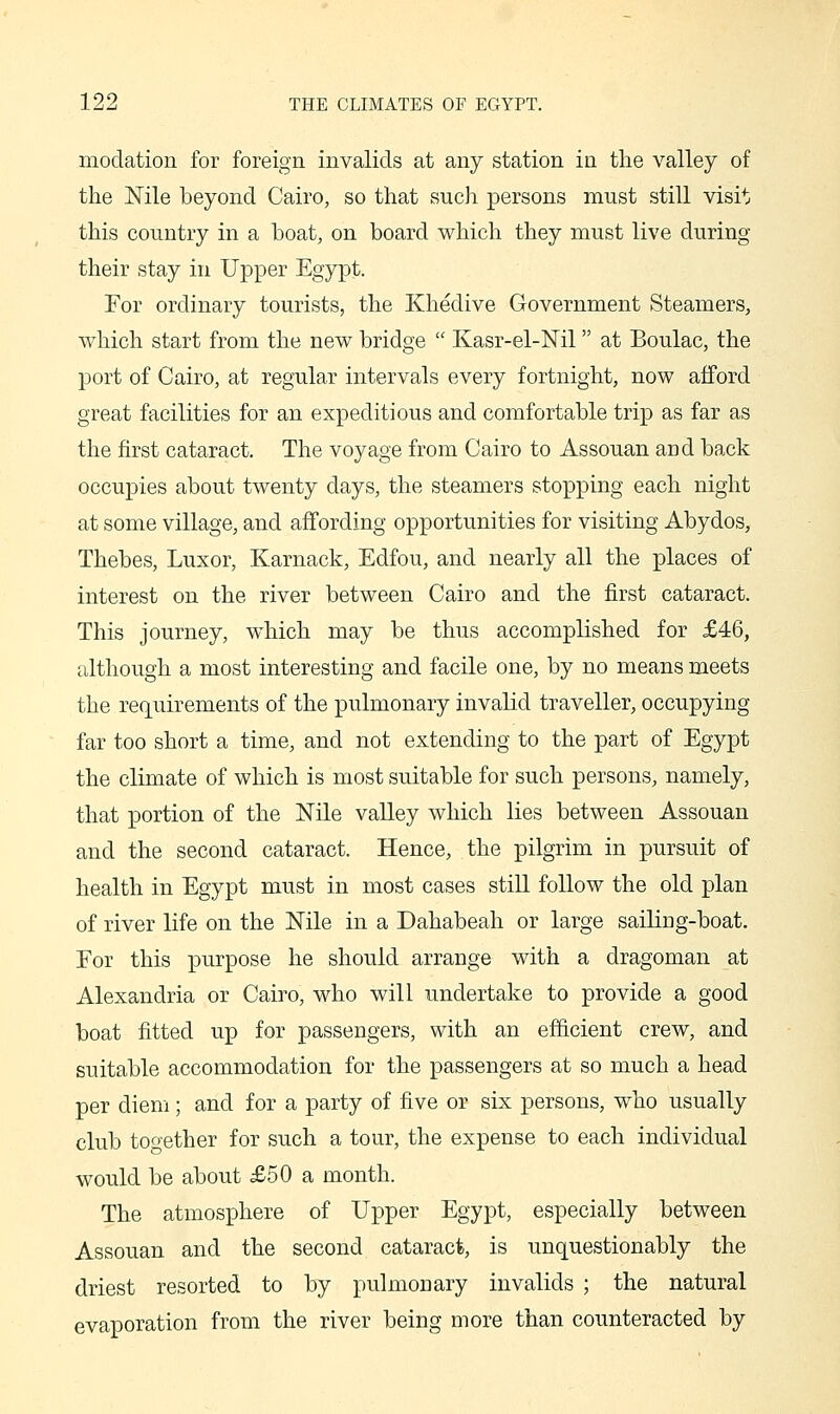 modation for foreign invalids at any station in the valley of the Nile beyond Cairo, so that such persons must still visit this country in a boat, on board which they must live during their stay in Upper Egypt. For ordinary tourists, the Khedive Government Steamers, which start from the new bridge  Kasr-el-Nil at Boulac, the port of Cairo, at regular intervals every fortnight, now afford great facilities for an expeditious and comfortable trip as far as the first cataract. The voyage from Cairo to Assouan and back occupies about twenty days, the steamers stopping each night at some village, and affording opportunities for visiting Abydos, Thebes, Luxor, Karnack, Edfou, and nearly all the places of interest on the river between Cairo and the first cataract. This journey, which may be thus accomplished for £46, although a most interesting and facile one, by no means meets the requirements of the pulmonary invalid traveller, occupying far too short a time, and not extending to the part of Egypt the climate of which is most suitable for such persons, namely, that portion of the Nile valley which lies between Assouan and the second cataract. Hence, the pilgrim in pursuit of health in Egypt must in most cases still follow the old plan of river life on the Nile in a Dahabeah or large sailing-boat. For this j)'nrpose he should arrange with a dragoman at Alexandria or Cairo, who will undertake to provide a good boat fitted up for passengers, with an efficient crew, and suitable accommodation for the passengers at so much a head per diem; and for a party of five or six persons, who usually club together for such a tour, the expense to each individual would be about £50 a month. The atmosphere of Upper Egypt, especially between Assouan and the second cataract, is unquestionably the driest resorted to by pulmonary invalids ; the natural evaporation from the river being more than counteracted by