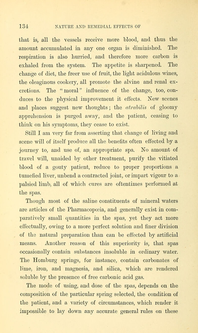 that is, all the vessels receive more blood, and thus the amount accumulated in any one organ is diminished. The respiration is also hurried, and therefore more carbon is exhaled from the system. The appetite is sharpened. The change of diet, the freer use of fruit, the light acidulous wines, the oleaginous cookery, all promote the alvine and renal ex- cretions. The  moral influence of the change, too, con- duces to the physical improvement it effects, New scenes and places suggest new thoughts; the atrabilis of gloomy apprehension is purged away, and the patient, ceasing to think on his symptoms, they cease to exist. Still I am very far from asserting that change of living and scene will of itself produce all the benefits often effected by a journey to, and use of, an appropriate spa. No amount of travel will, unaided by other treatment, purify the vitiated blood of a gouty patient, reduce to proper proportions a tumefied liver, unbend a contracted joint, or impart vigour to a palsied limb, all of which cures are oftentimes performed at the spas. Though most of the saline constituents of mineral waters are articles of the Pharmacopoeia, and generally exist in com- paratively small quantities in the spas, yet they act more effectually, owing to a more perfect solution and finer division of the natural preparation than can be effected by artificial means. Another reason of this superiority is, that spas occasionally contain substances insoluble in ordinary water. The Homburg springs, for instance, contain carbonates of lime, iron, and magnesia, and silica, which are rendered soluble by the presence of free carbonic acid gas. The mode of using, and dose of the spas, depends on the composition of the particular spring selected, the condition of the patient, and a variety of circumstances, which render it impossible to lay down any accurate general rules on these